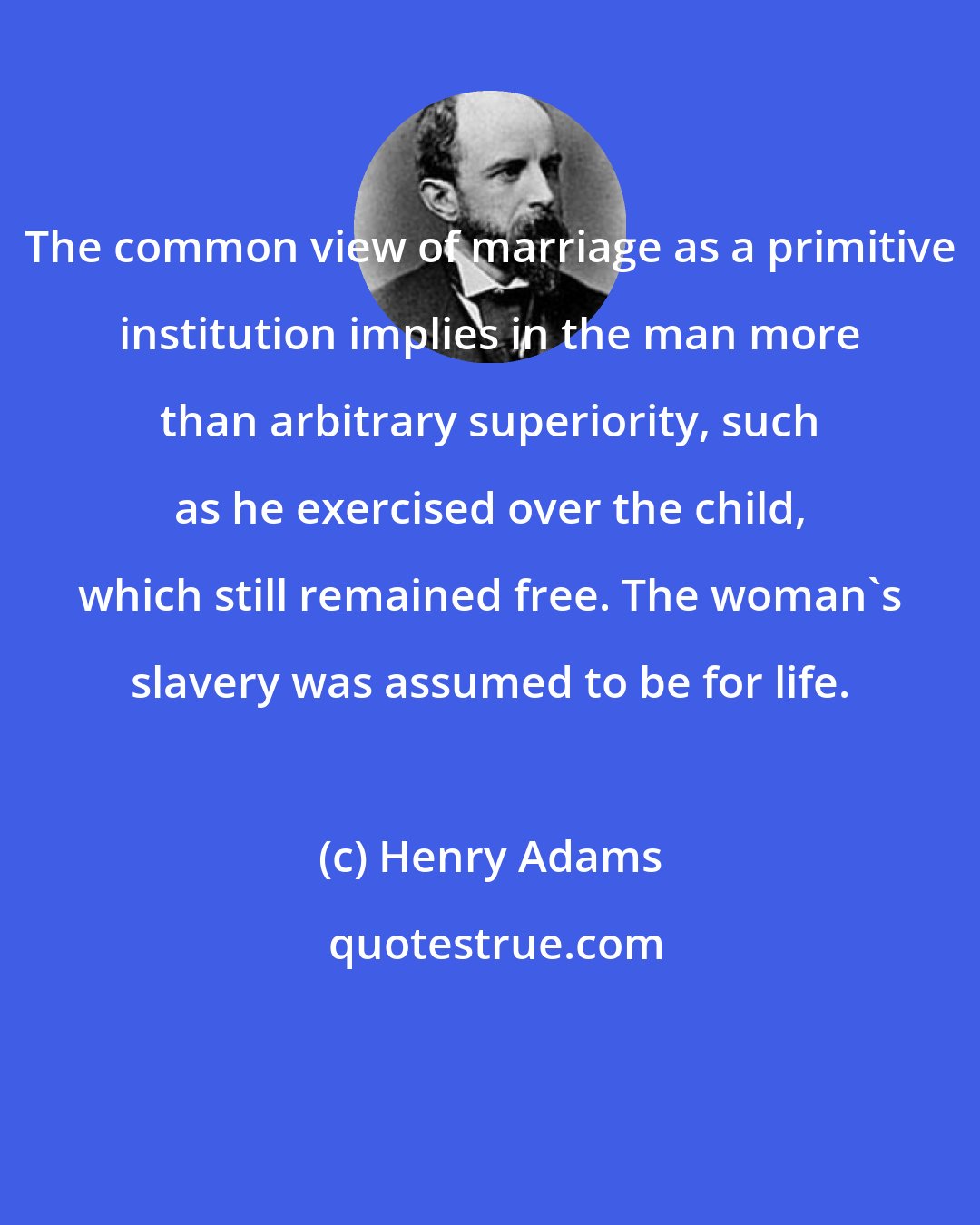 Henry Adams: The common view of marriage as a primitive institution implies in the man more than arbitrary superiority, such as he exercised over the child, which still remained free. The woman's slavery was assumed to be for life.