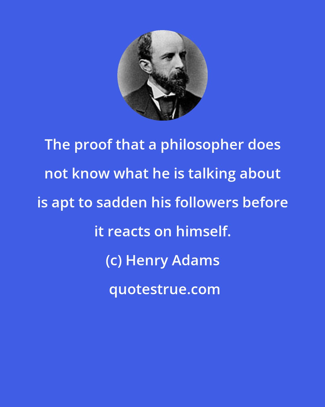 Henry Adams: The proof that a philosopher does not know what he is talking about is apt to sadden his followers before it reacts on himself.