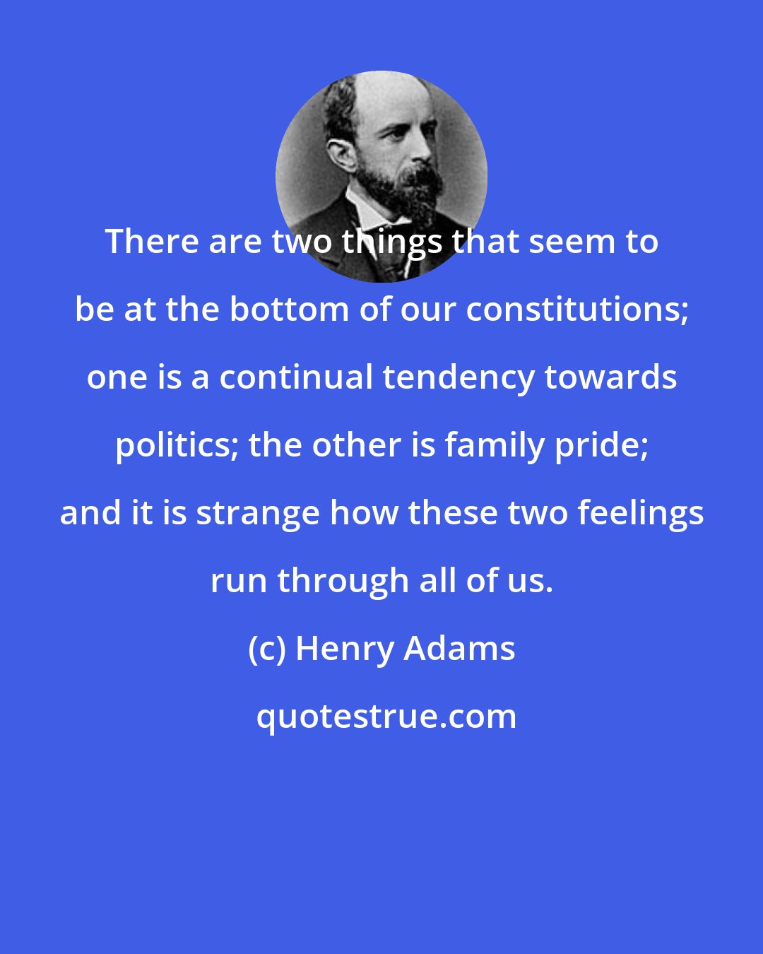 Henry Adams: There are two things that seem to be at the bottom of our constitutions; one is a continual tendency towards politics; the other is family pride; and it is strange how these two feelings run through all of us.