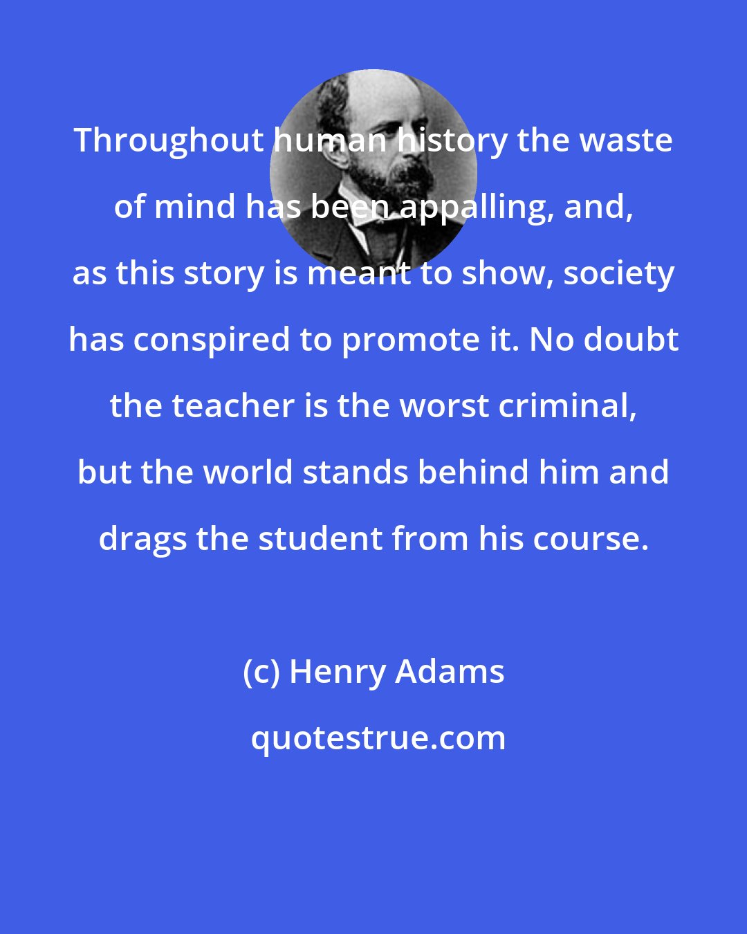 Henry Adams: Throughout human history the waste of mind has been appalling, and, as this story is meant to show, society has conspired to promote it. No doubt the teacher is the worst criminal, but the world stands behind him and drags the student from his course.