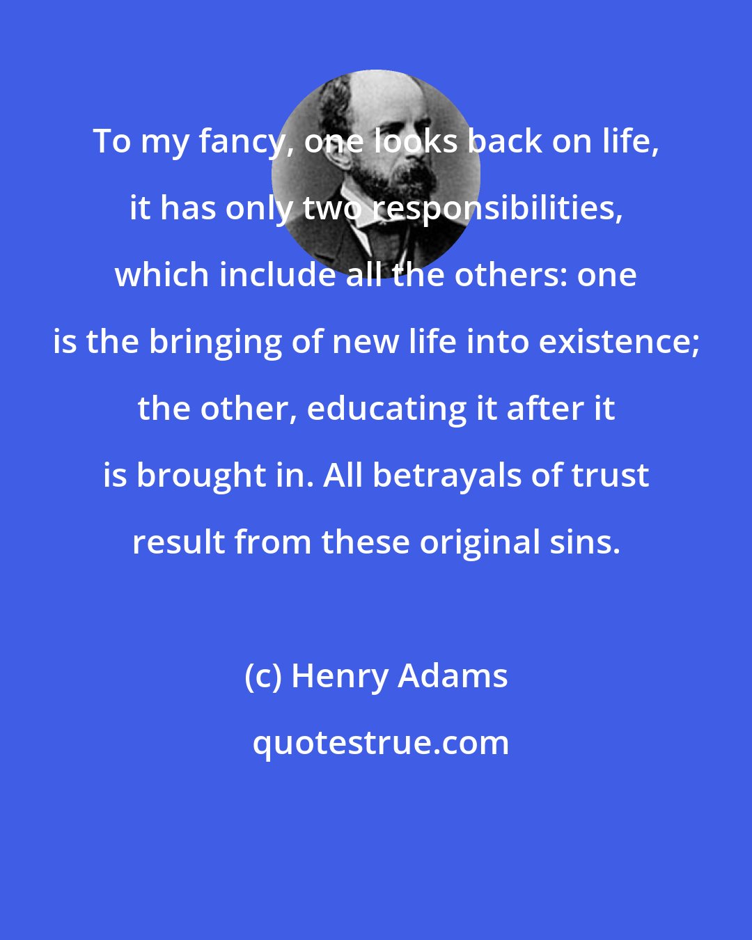 Henry Adams: To my fancy, one looks back on life, it has only two responsibilities, which include all the others: one is the bringing of new life into existence; the other, educating it after it is brought in. All betrayals of trust result from these original sins.