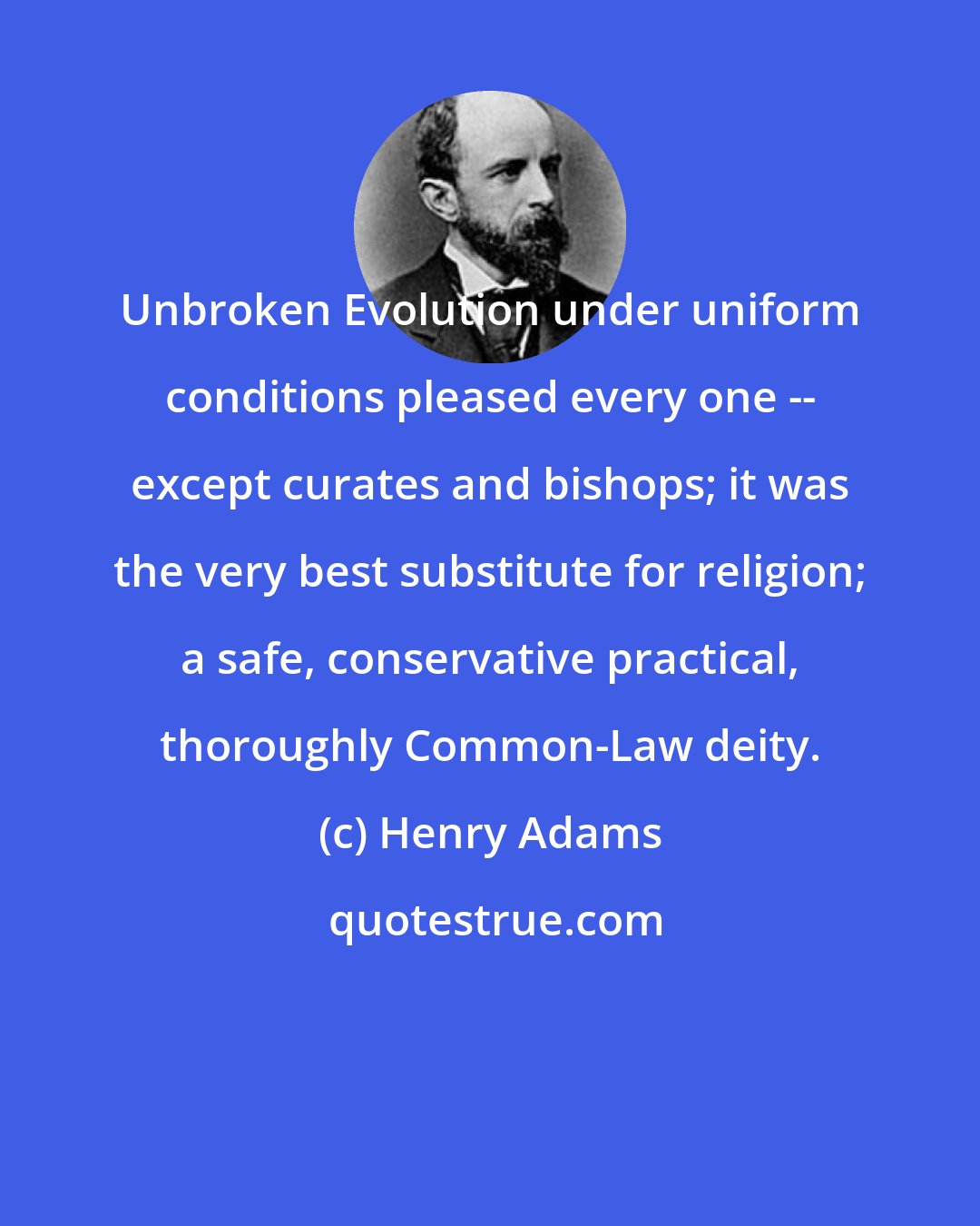 Henry Adams: Unbroken Evolution under uniform conditions pleased every one -- except curates and bishops; it was the very best substitute for religion; a safe, conservative practical, thoroughly Common-Law deity.