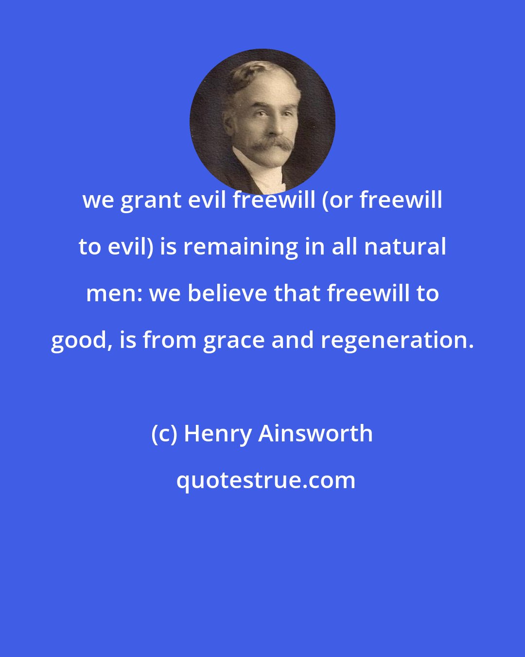 Henry Ainsworth: we grant evil freewill (or freewill to evil) is remaining in all natural men: we believe that freewill to good, is from grace and regeneration.