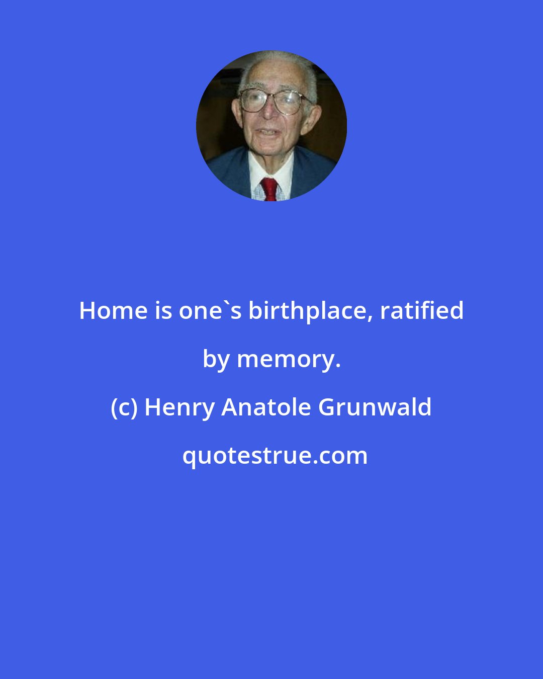 Henry Anatole Grunwald: Home is one's birthplace, ratified by memory.