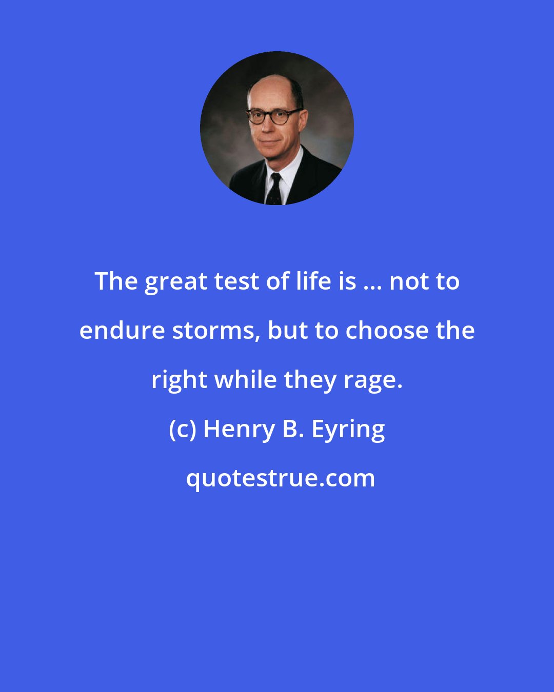 Henry B. Eyring: The great test of life is ... not to endure storms, but to choose the right while they rage.