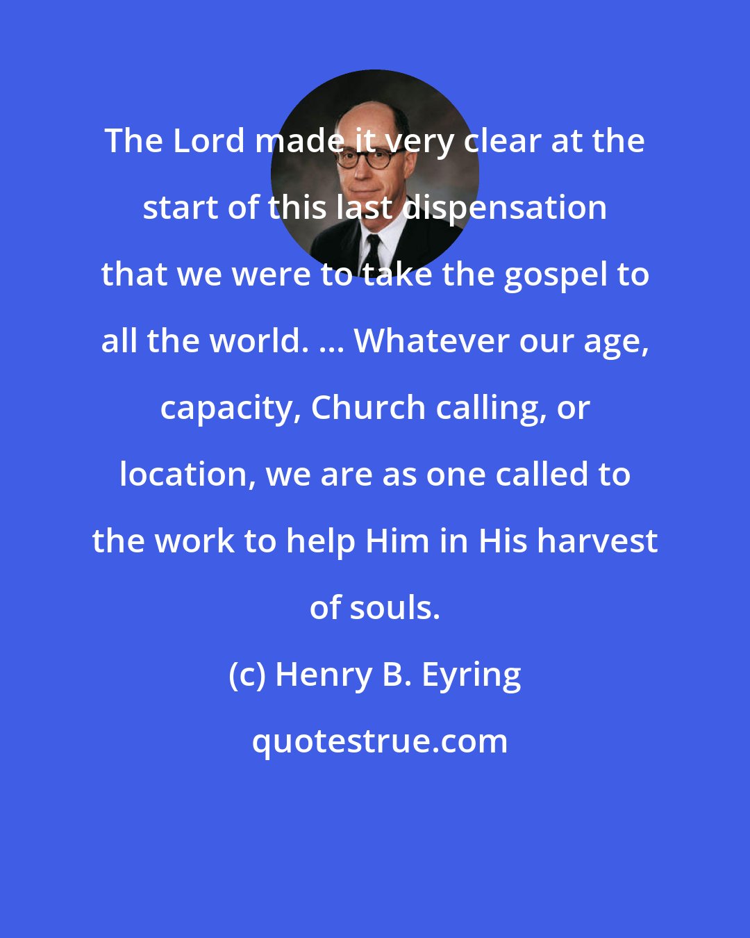Henry B. Eyring: The Lord made it very clear at the start of this last dispensation that we were to take the gospel to all the world. ... Whatever our age, capacity, Church calling, or location, we are as one called to the work to help Him in His harvest of souls.