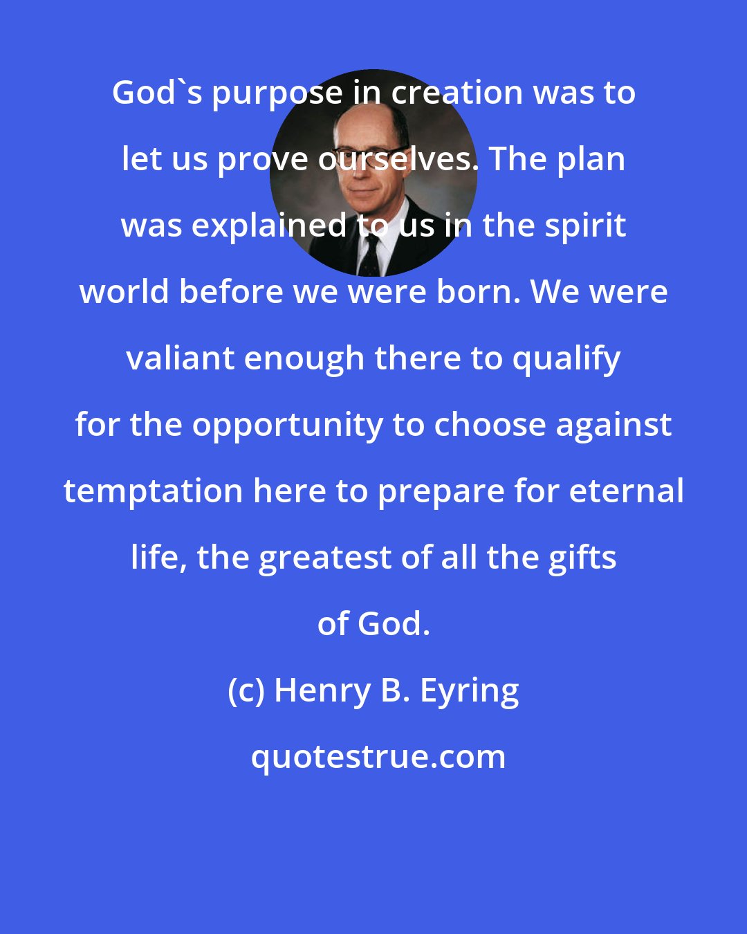 Henry B. Eyring: God's purpose in creation was to let us prove ourselves. The plan was explained to us in the spirit world before we were born. We were valiant enough there to qualify for the opportunity to choose against temptation here to prepare for eternal life, the greatest of all the gifts of God.