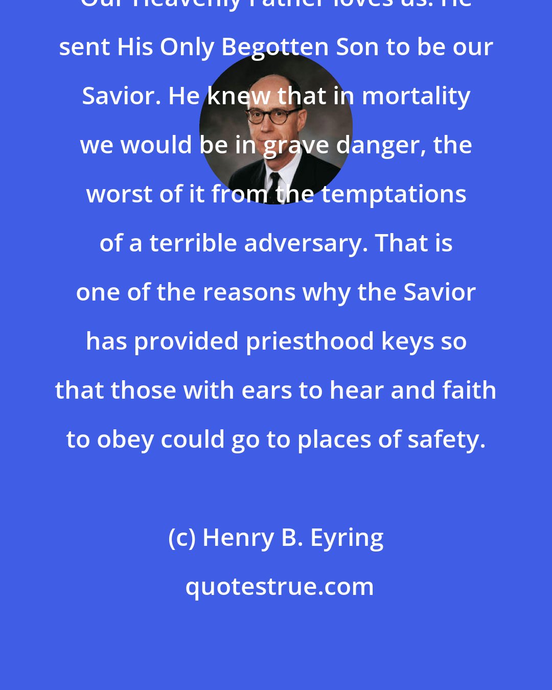 Henry B. Eyring: Our Heavenly Father loves us. He sent His Only Begotten Son to be our Savior. He knew that in mortality we would be in grave danger, the worst of it from the temptations of a terrible adversary. That is one of the reasons why the Savior has provided priesthood keys so that those with ears to hear and faith to obey could go to places of safety.