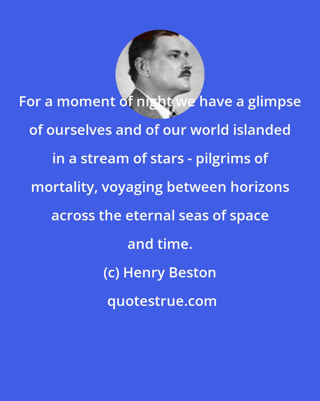 Henry Beston: For a moment of night we have a glimpse of ourselves and of our world islanded in a stream of stars - pilgrims of mortality, voyaging between horizons across the eternal seas of space and time.