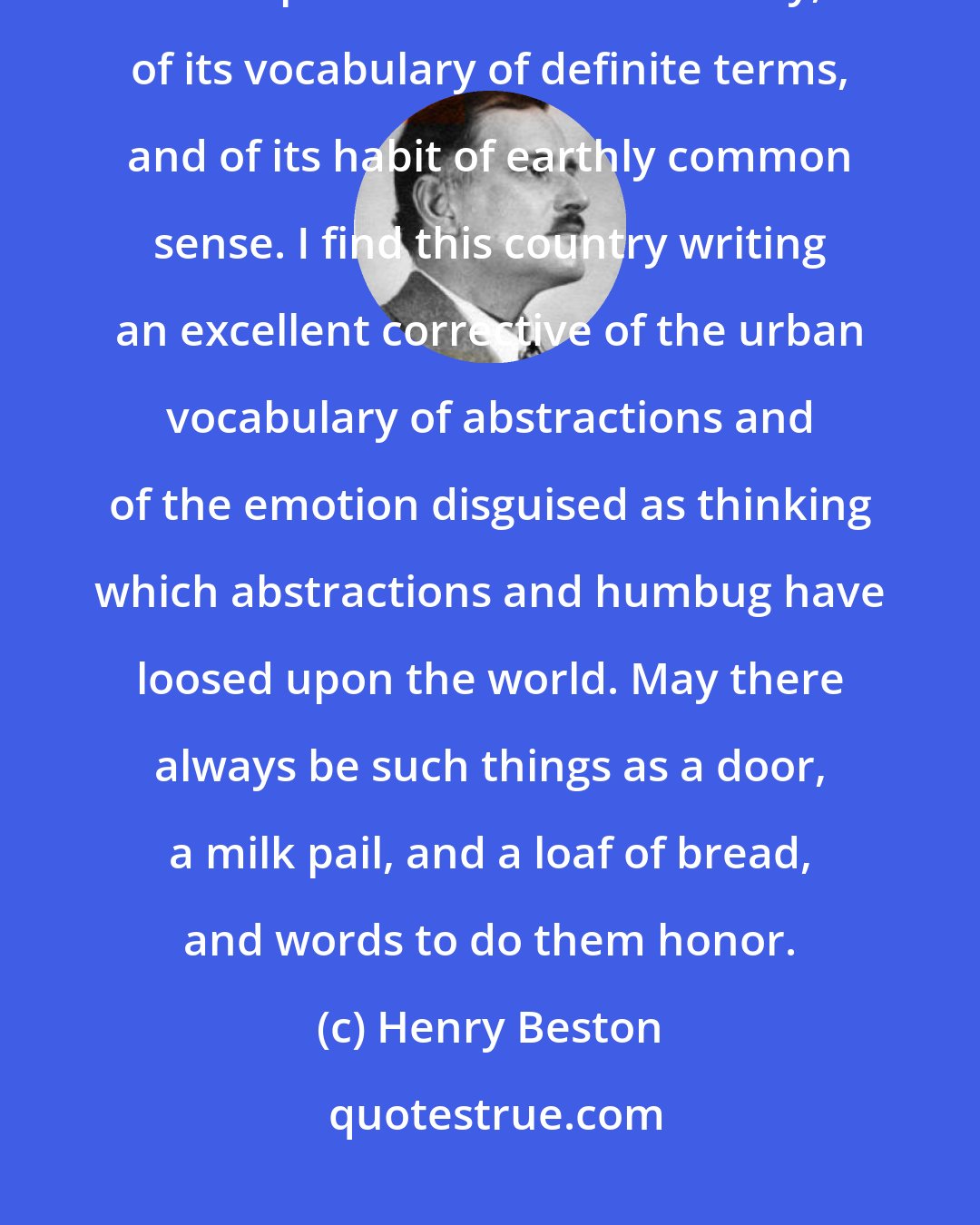 Henry Beston: I am glad that the country world...retains a power to use our English tongue. It is a part of its sense of reality, of its vocabulary of definite terms, and of its habit of earthly common sense. I find this country writing an excellent corrective of the urban vocabulary of abstractions and of the emotion disguised as thinking which abstractions and humbug have loosed upon the world. May there always be such things as a door, a milk pail, and a loaf of bread, and words to do them honor.