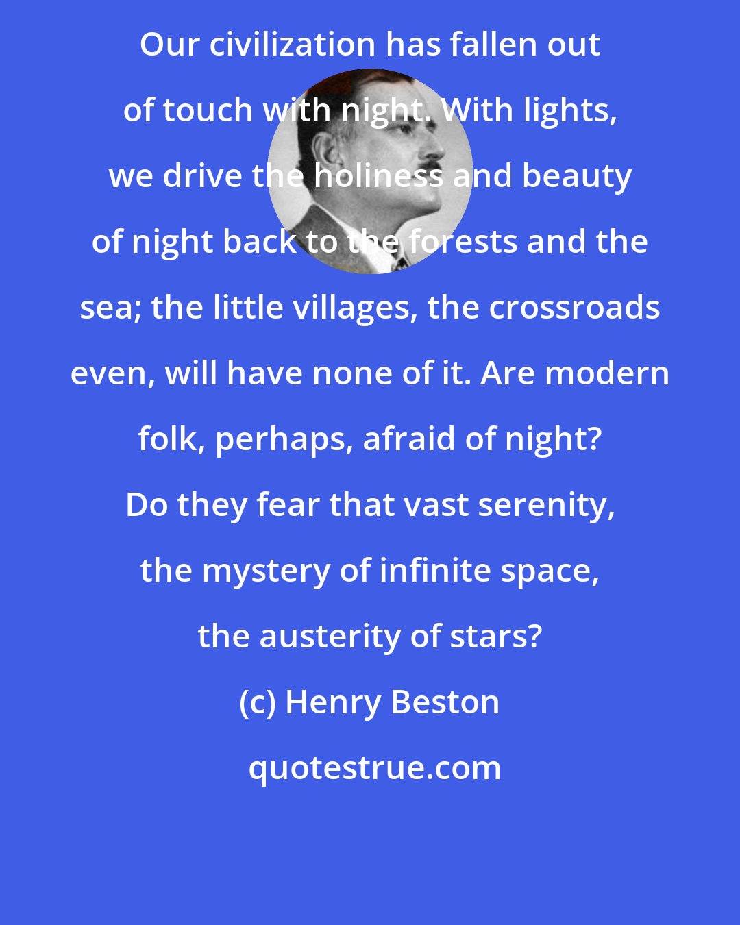 Henry Beston: Our civilization has fallen out of touch with night. With lights, we drive the holiness and beauty of night back to the forests and the sea; the little villages, the crossroads even, will have none of it. Are modern folk, perhaps, afraid of night? Do they fear that vast serenity, the mystery of infinite space, the austerity of stars?