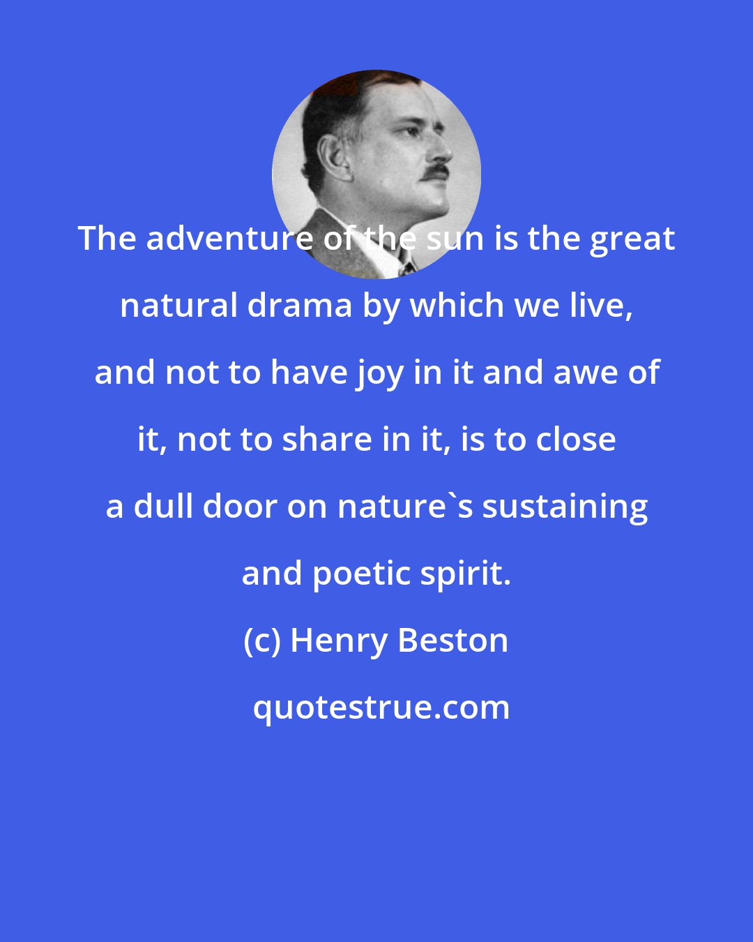 Henry Beston: The adventure of the sun is the great natural drama by which we live, and not to have joy in it and awe of it, not to share in it, is to close a dull door on nature's sustaining and poetic spirit.