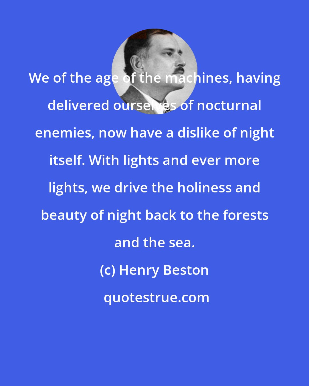 Henry Beston: We of the age of the machines, having delivered ourselves of nocturnal enemies, now have a dislike of night itself. With lights and ever more lights, we drive the holiness and beauty of night back to the forests and the sea.