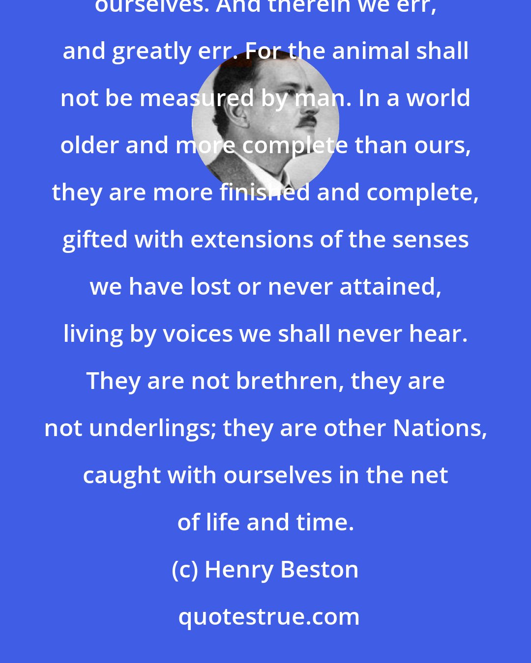 Henry Beston: We patronize the animals for their incompleteness, for their tragic fate of having taken form so far below ourselves. And therein we err, and greatly err. For the animal shall not be measured by man. In a world older and more complete than ours, they are more finished and complete, gifted with extensions of the senses we have lost or never attained, living by voices we shall never hear. They are not brethren, they are not underlings; they are other Nations, caught with ourselves in the net of life and time.