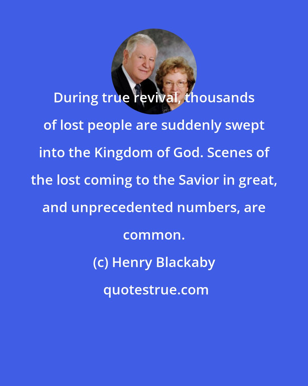Henry Blackaby: During true revival, thousands of lost people are suddenly swept into the Kingdom of God. Scenes of the lost coming to the Savior in great, and unprecedented numbers, are common.