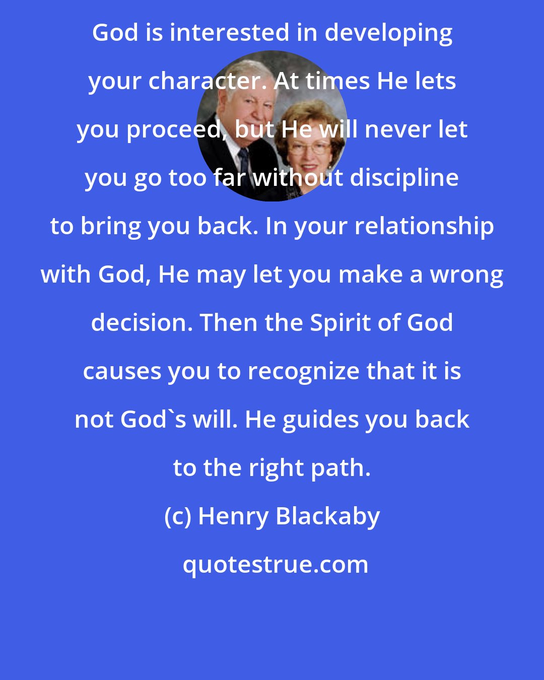 Henry Blackaby: God is interested in developing your character. At times He lets you proceed, but He will never let you go too far without discipline to bring you back. In your relationship with God, He may let you make a wrong decision. Then the Spirit of God causes you to recognize that it is not God's will. He guides you back to the right path.