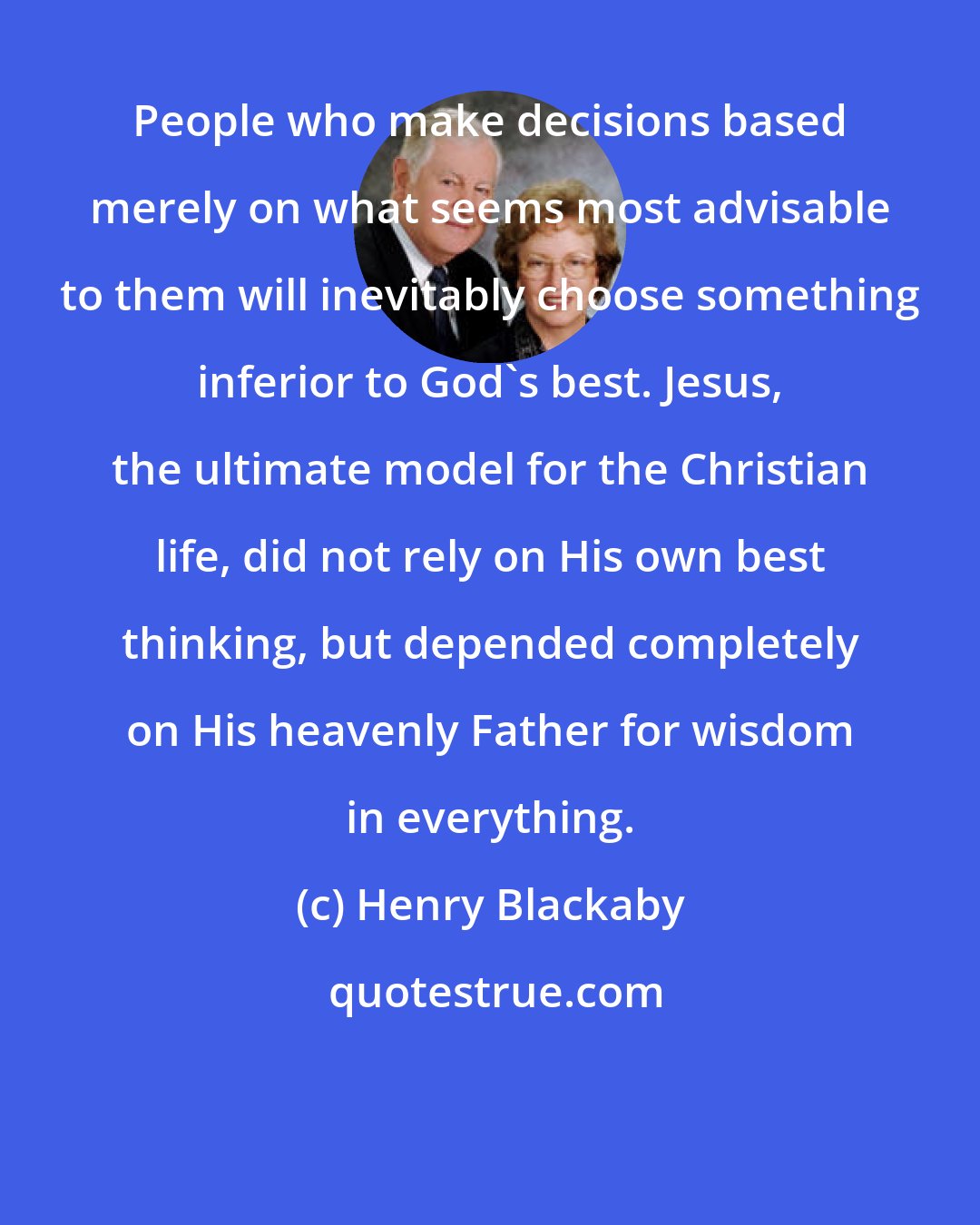 Henry Blackaby: People who make decisions based merely on what seems most advisable to them will inevitably choose something inferior to God's best. Jesus, the ultimate model for the Christian life, did not rely on His own best thinking, but depended completely on His heavenly Father for wisdom in everything.