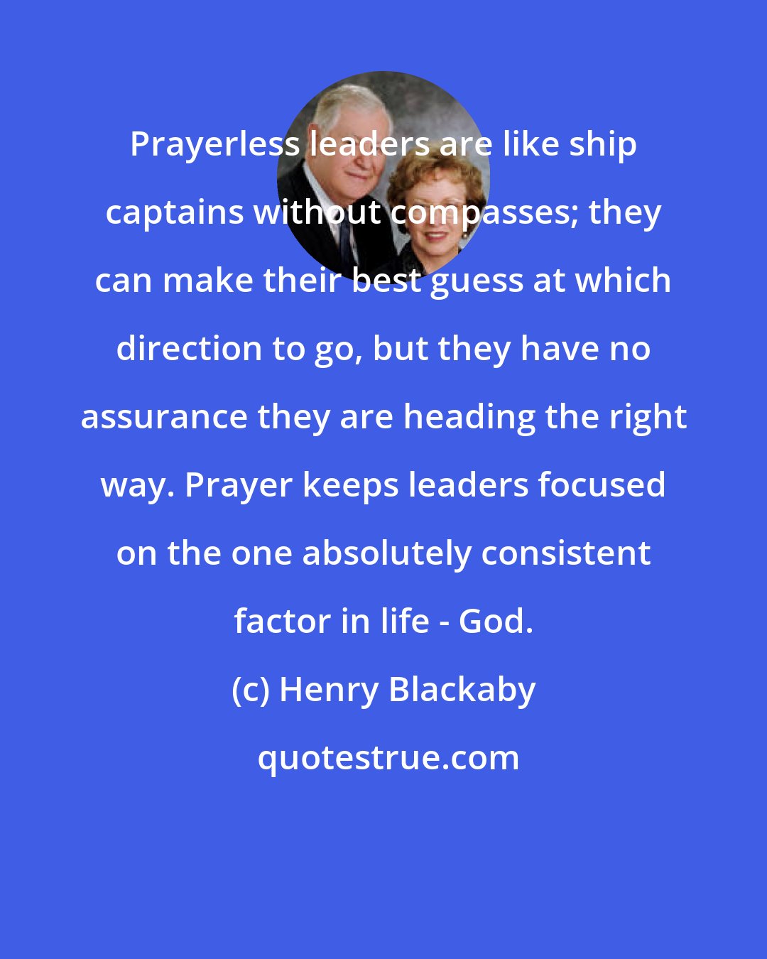Henry Blackaby: Prayerless leaders are like ship captains without compasses; they can make their best guess at which direction to go, but they have no assurance they are heading the right way. Prayer keeps leaders focused on the one absolutely consistent factor in life - God.