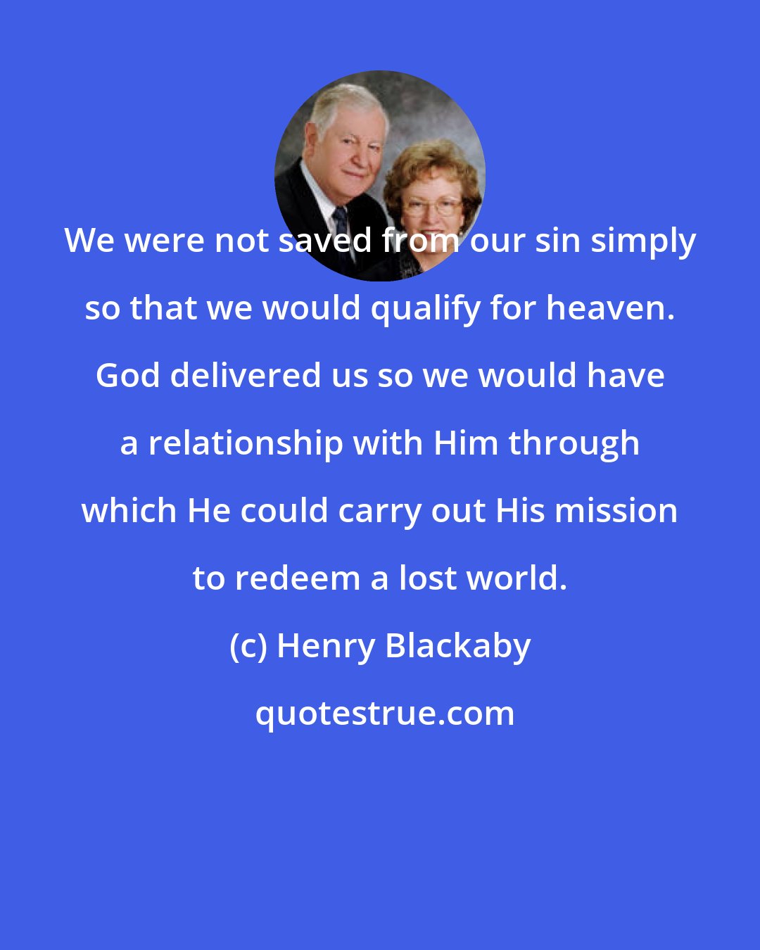 Henry Blackaby: We were not saved from our sin simply so that we would qualify for heaven. God delivered us so we would have a relationship with Him through which He could carry out His mission to redeem a lost world.