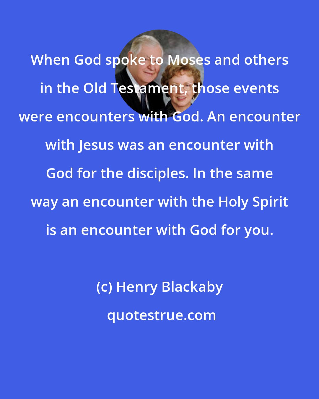 Henry Blackaby: When God spoke to Moses and others in the Old Testament, those events were encounters with God. An encounter with Jesus was an encounter with God for the disciples. In the same way an encounter with the Holy Spirit is an encounter with God for you.