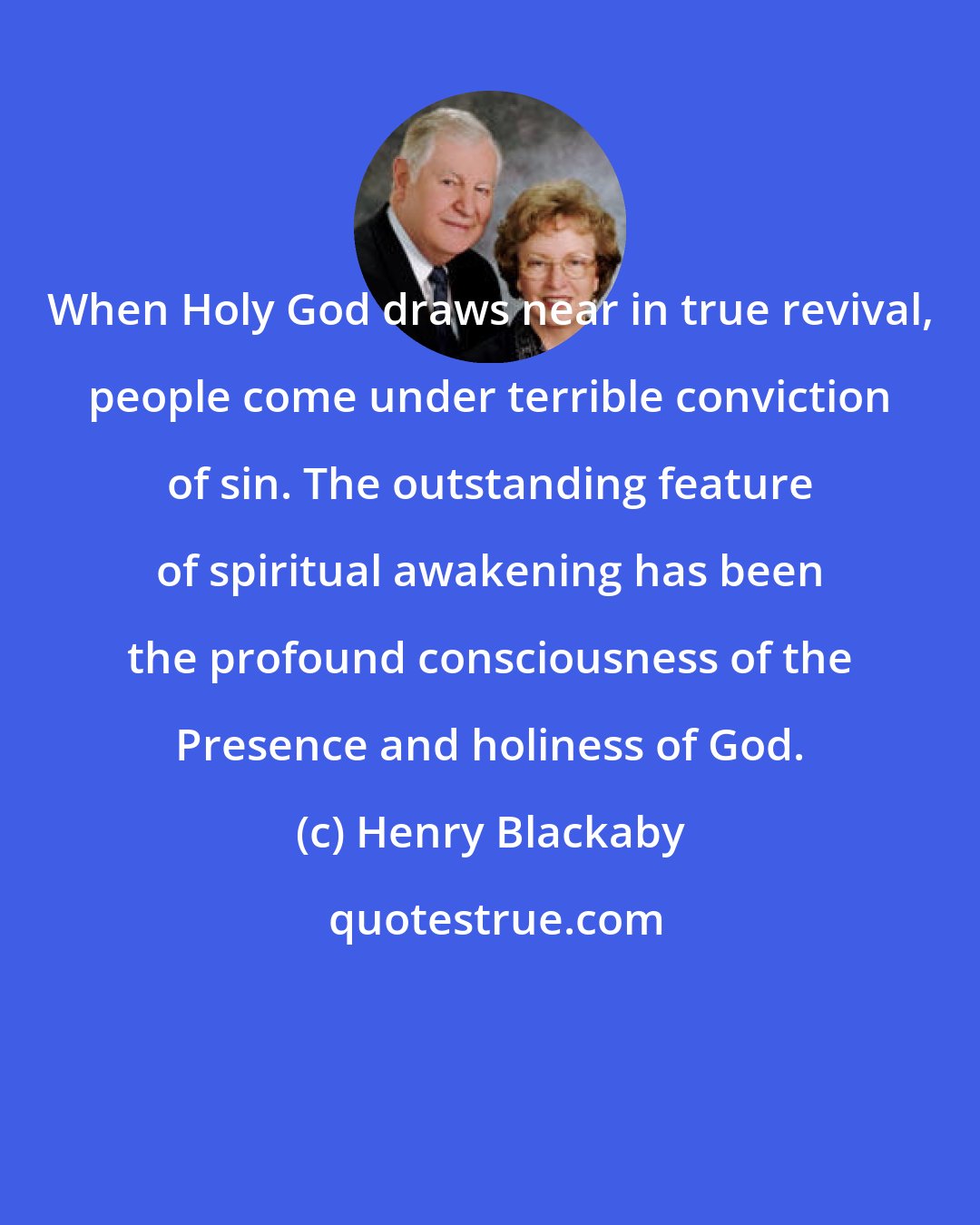 Henry Blackaby: When Holy God draws near in true revival, people come under terrible conviction of sin. The outstanding feature of spiritual awakening has been the profound consciousness of the Presence and holiness of God.