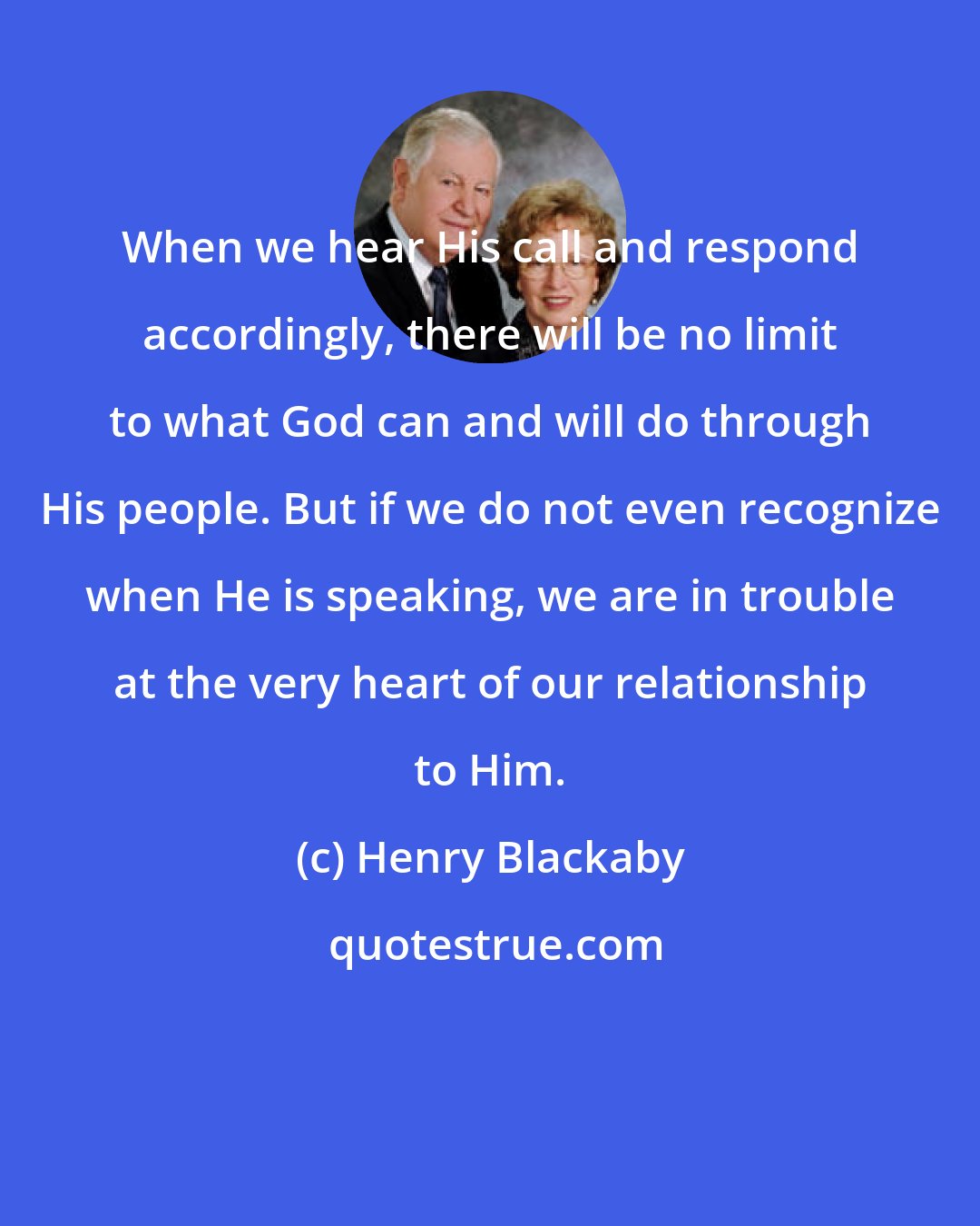 Henry Blackaby: When we hear His call and respond accordingly, there will be no limit to what God can and will do through His people. But if we do not even recognize when He is speaking, we are in trouble at the very heart of our relationship to Him.