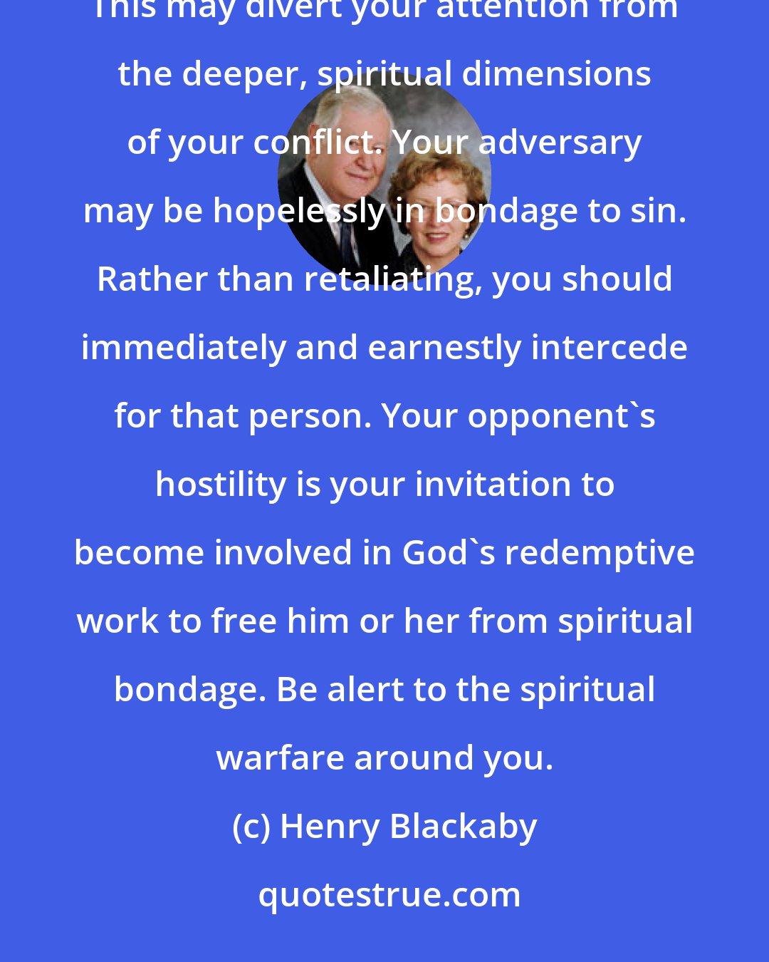 Henry Blackaby: When you meet opposition to your faith, your first reaction may be anger toward your antagonist. This may divert your attention from the deeper, spiritual dimensions of your conflict. Your adversary may be hopelessly in bondage to sin. Rather than retaliating, you should immediately and earnestly intercede for that person. Your opponent's hostility is your invitation to become involved in God's redemptive work to free him or her from spiritual bondage. Be alert to the spiritual warfare around you.