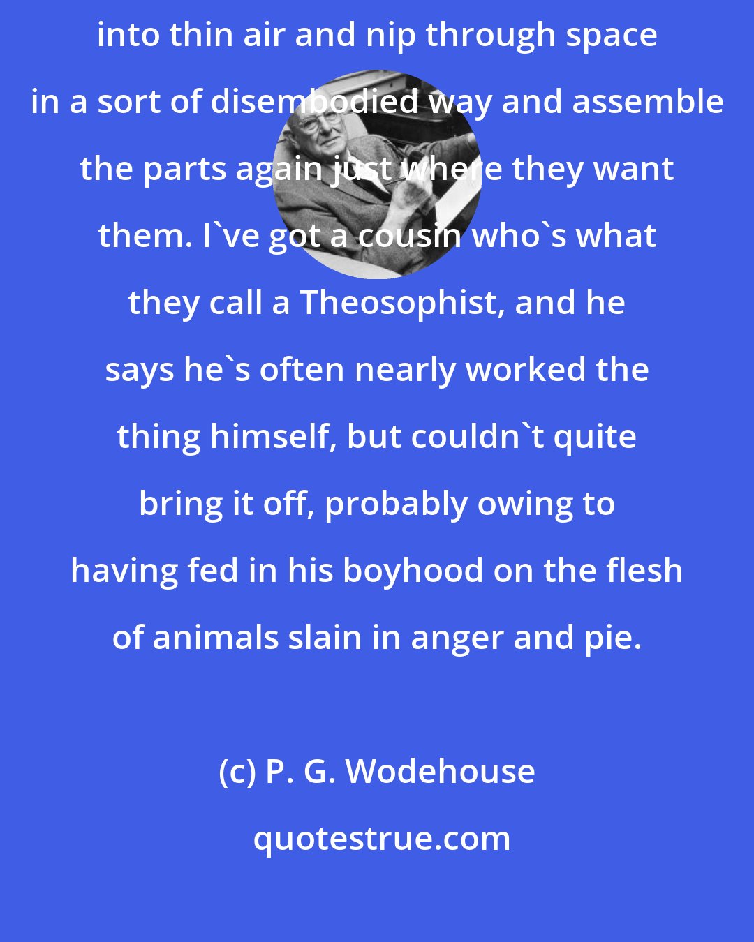 P. G. Wodehouse: He's like one of those weird birds in India who dissolve themselves into thin air and nip through space in a sort of disembodied way and assemble the parts again just where they want them. I've got a cousin who's what they call a Theosophist, and he says he's often nearly worked the thing himself, but couldn't quite bring it off, probably owing to having fed in his boyhood on the flesh of animals slain in anger and pie.