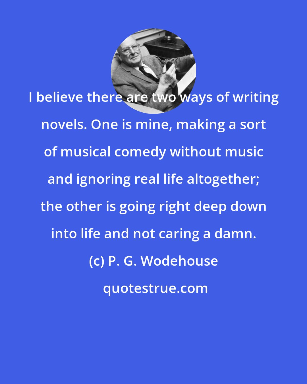 P. G. Wodehouse: I believe there are two ways of writing novels. One is mine, making a sort of musical comedy without music and ignoring real life altogether; the other is going right deep down into life and not caring a damn.