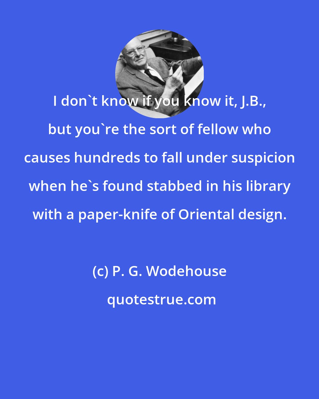 P. G. Wodehouse: I don't know if you know it, J.B., but you're the sort of fellow who causes hundreds to fall under suspicion when he's found stabbed in his library with a paper-knife of Oriental design.