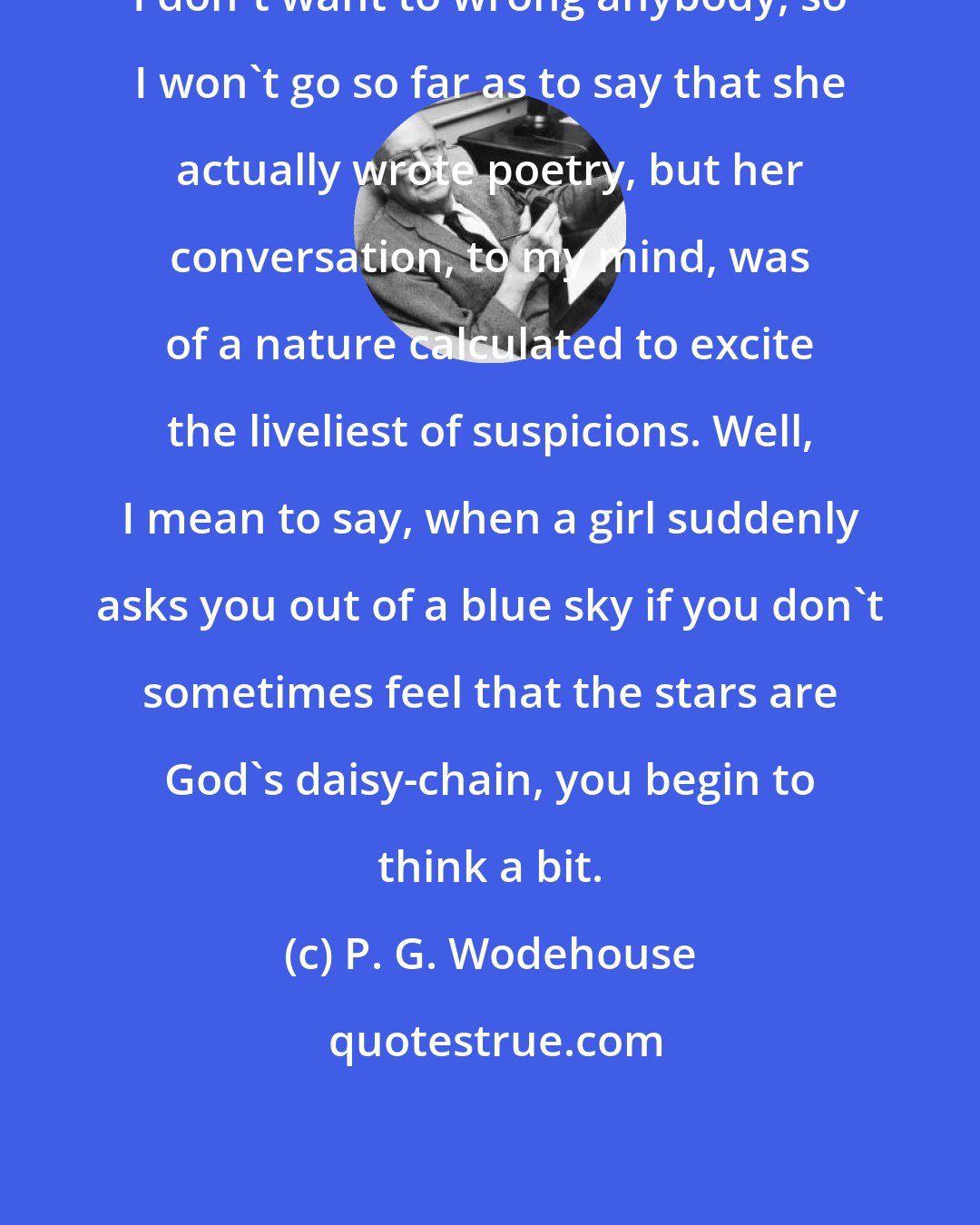 P. G. Wodehouse: I don't want to wrong anybody, so I won't go so far as to say that she actually wrote poetry, but her conversation, to my mind, was of a nature calculated to excite the liveliest of suspicions. Well, I mean to say, when a girl suddenly asks you out of a blue sky if you don't sometimes feel that the stars are God's daisy-chain, you begin to think a bit.