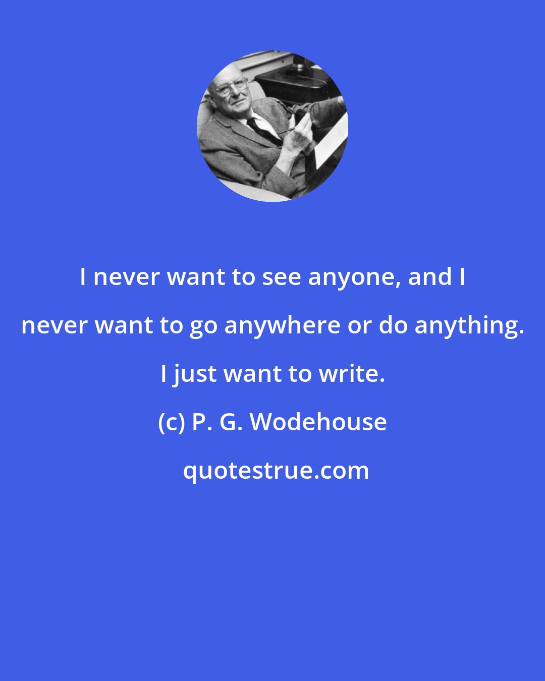 P. G. Wodehouse: I never want to see anyone, and I never want to go anywhere or do anything. I just want to write.
