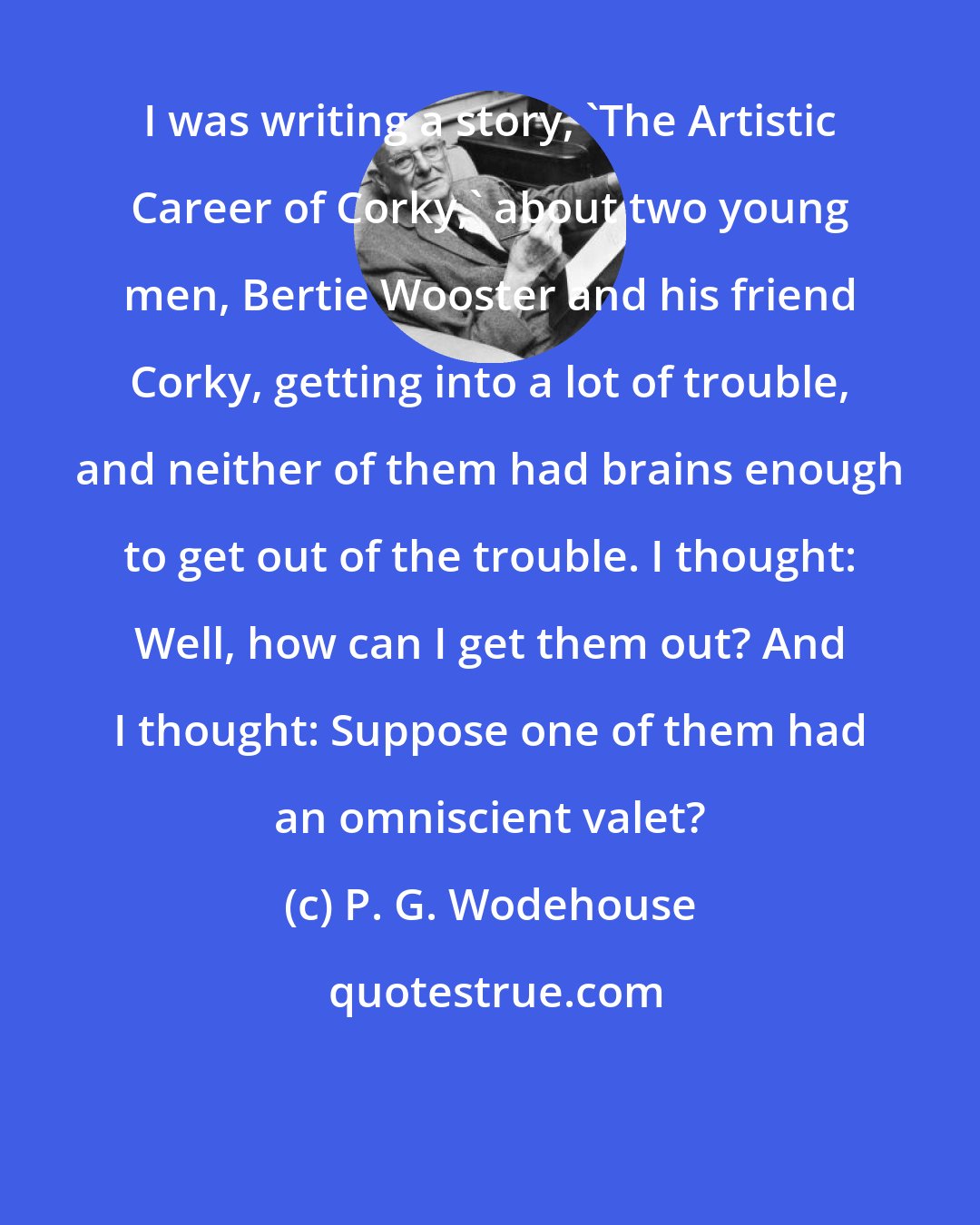 P. G. Wodehouse: I was writing a story, 'The Artistic Career of Corky,' about two young men, Bertie Wooster and his friend Corky, getting into a lot of trouble, and neither of them had brains enough to get out of the trouble. I thought: Well, how can I get them out? And I thought: Suppose one of them had an omniscient valet?