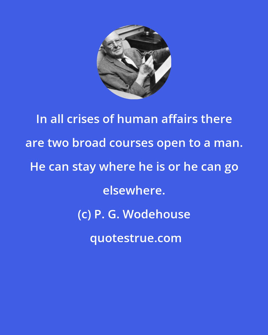 P. G. Wodehouse: In all crises of human affairs there are two broad courses open to a man. He can stay where he is or he can go elsewhere.