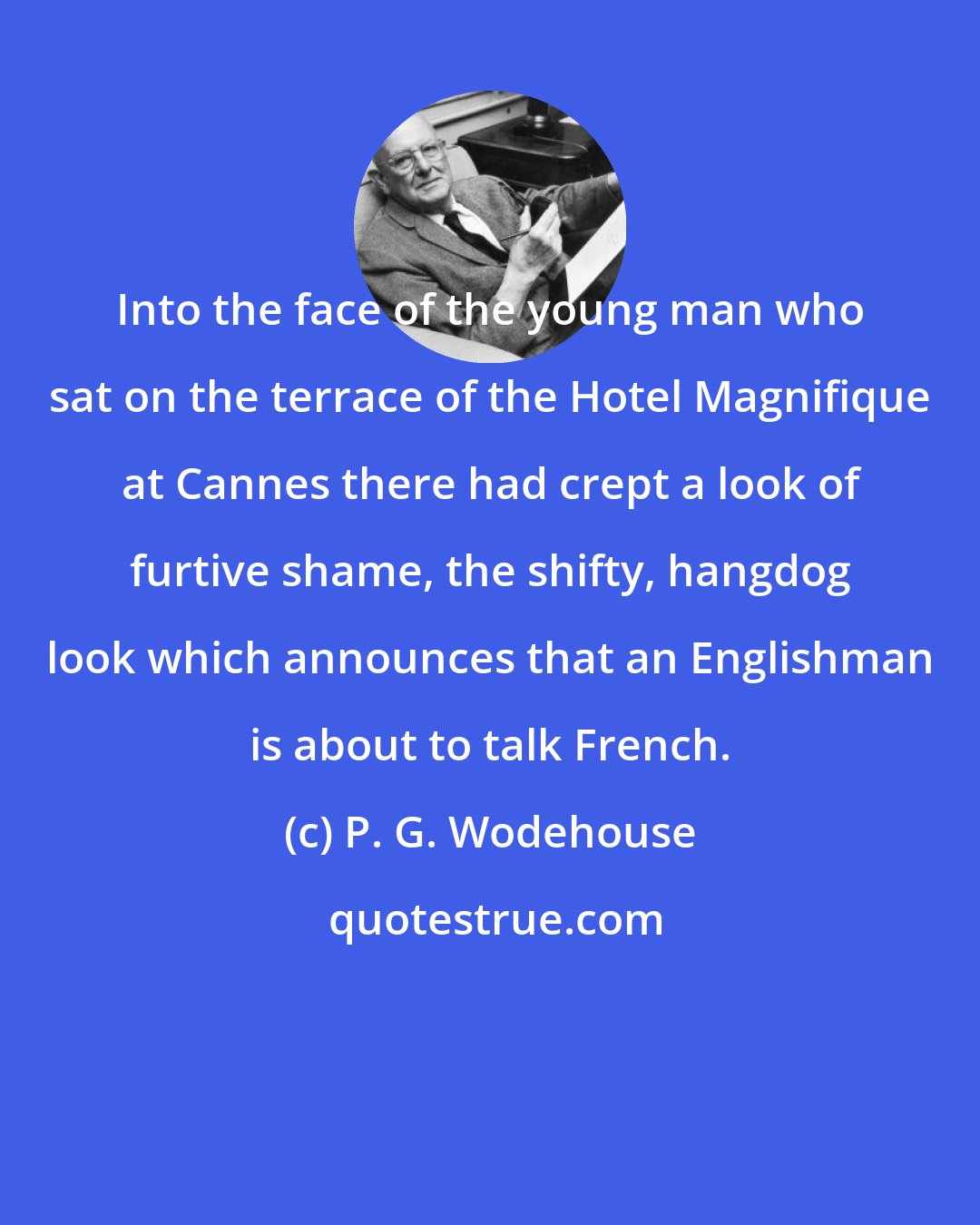 P. G. Wodehouse: Into the face of the young man who sat on the terrace of the Hotel Magnifique at Cannes there had crept a look of furtive shame, the shifty, hangdog look which announces that an Englishman is about to talk French.