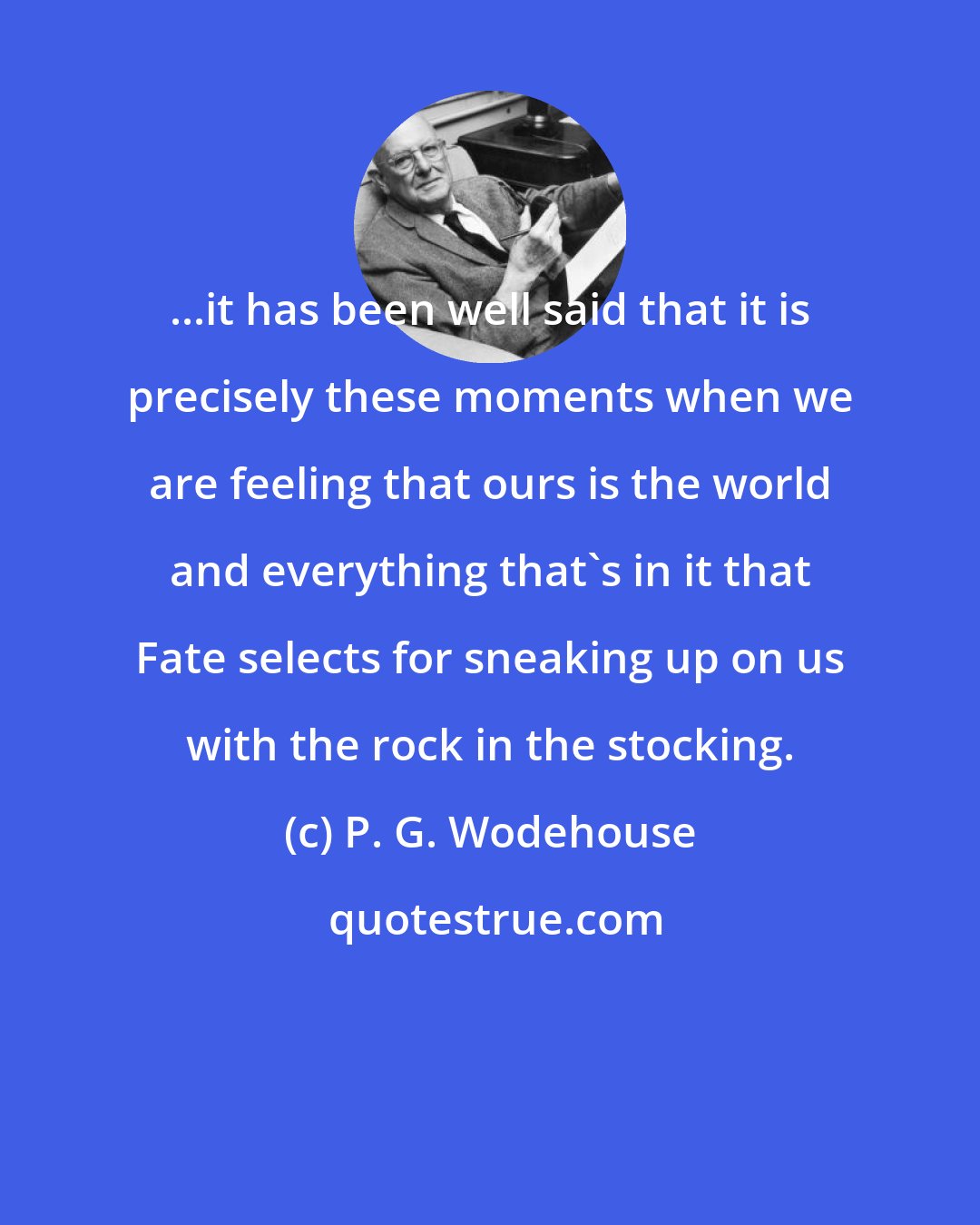 P. G. Wodehouse: ...it has been well said that it is precisely these moments when we are feeling that ours is the world and everything that's in it that Fate selects for sneaking up on us with the rock in the stocking.
