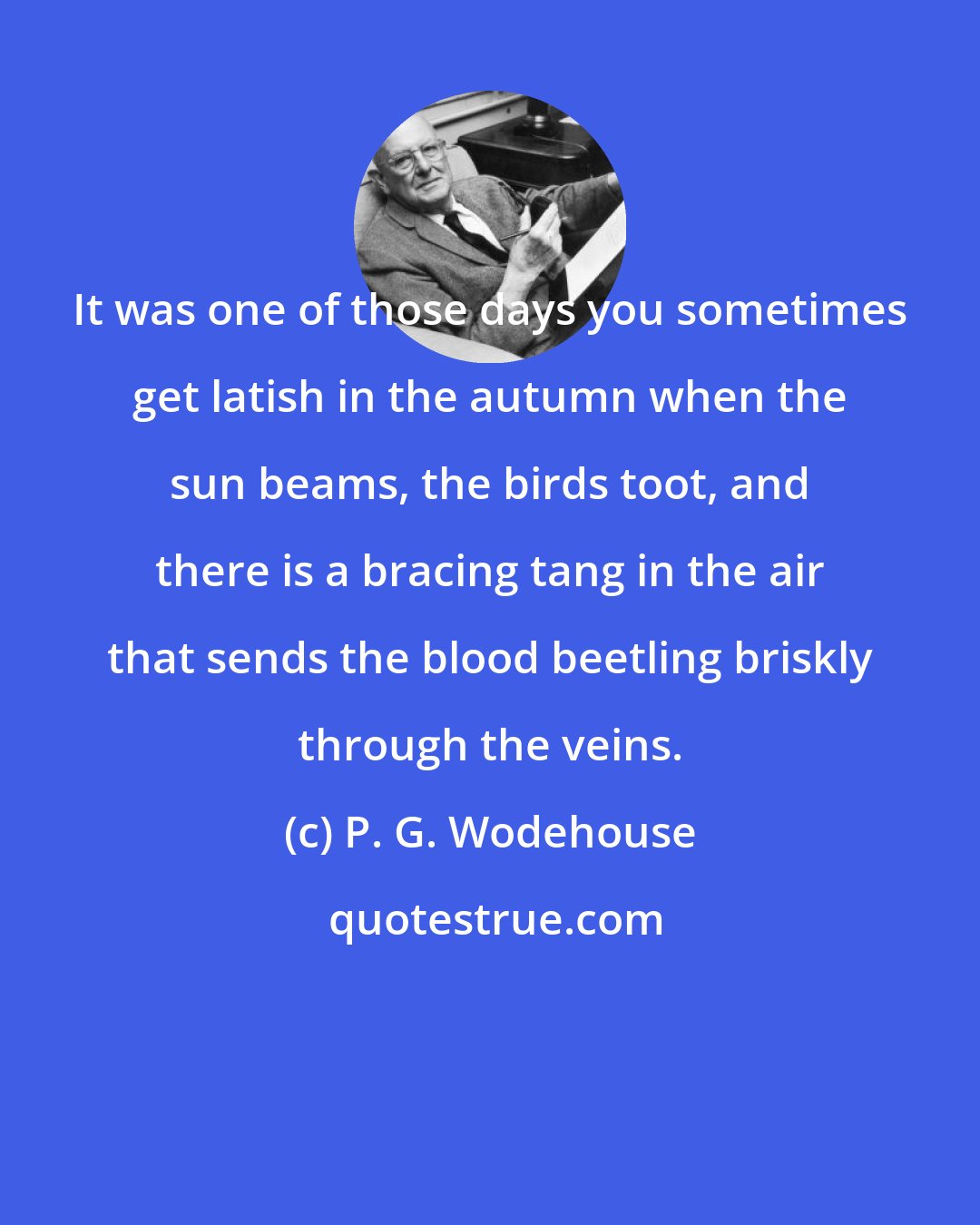 P. G. Wodehouse: It was one of those days you sometimes get latish in the autumn when the sun beams, the birds toot, and there is a bracing tang in the air that sends the blood beetling briskly through the veins.