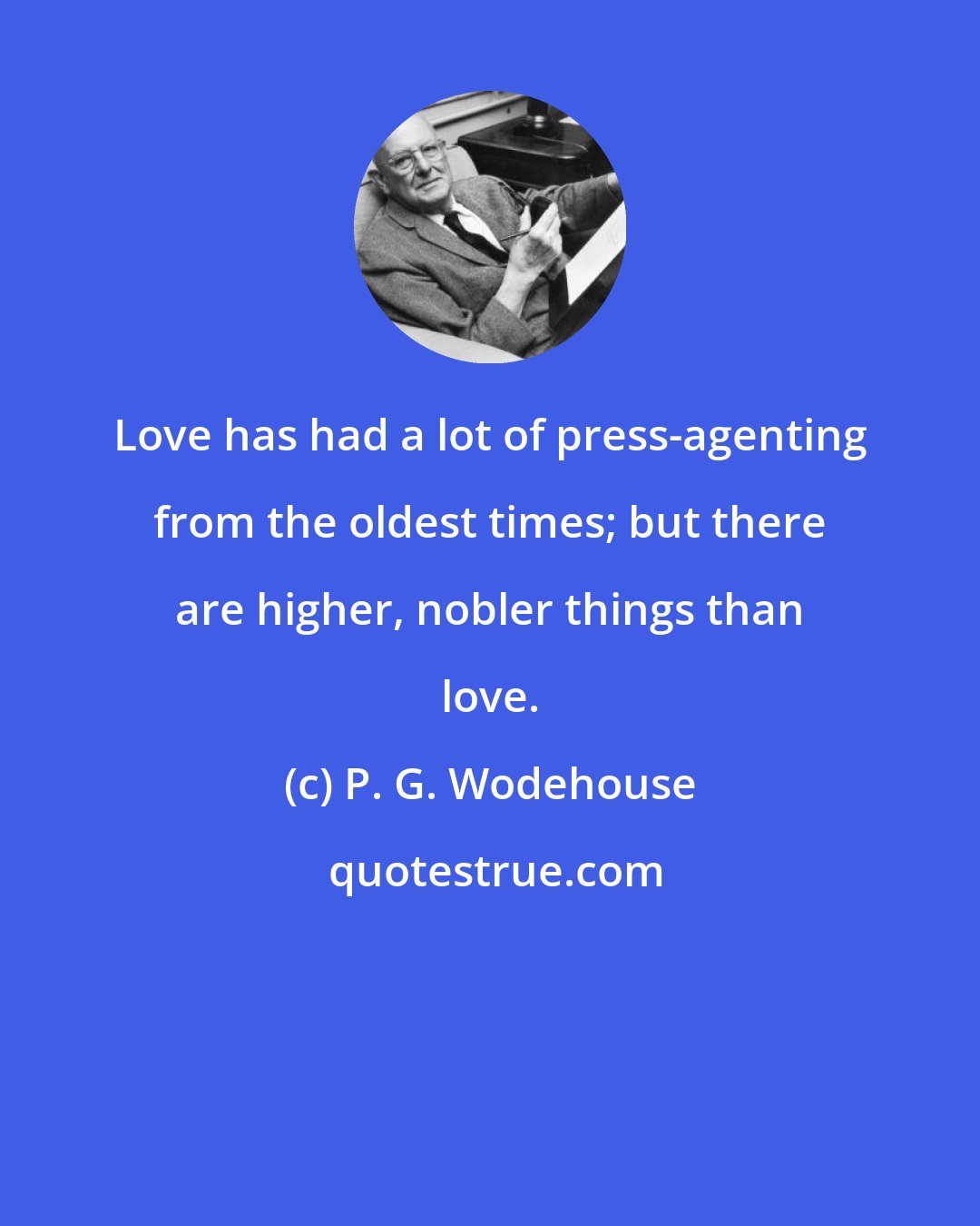 P. G. Wodehouse: Love has had a lot of press-agenting from the oldest times; but there are higher, nobler things than love.
