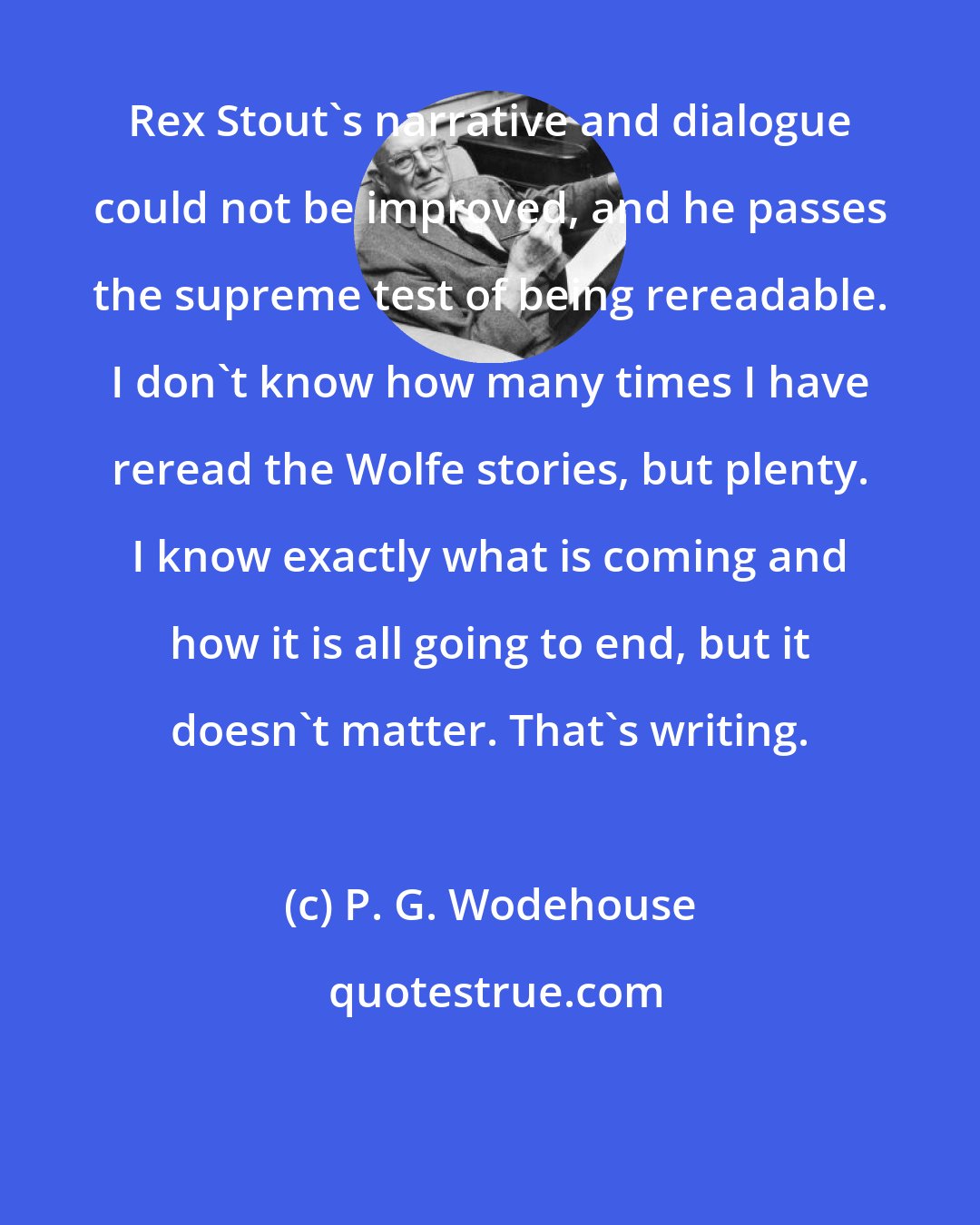 P. G. Wodehouse: Rex Stout's narrative and dialogue could not be improved, and he passes the supreme test of being rereadable. I don't know how many times I have reread the Wolfe stories, but plenty. I know exactly what is coming and how it is all going to end, but it doesn't matter. That's writing.