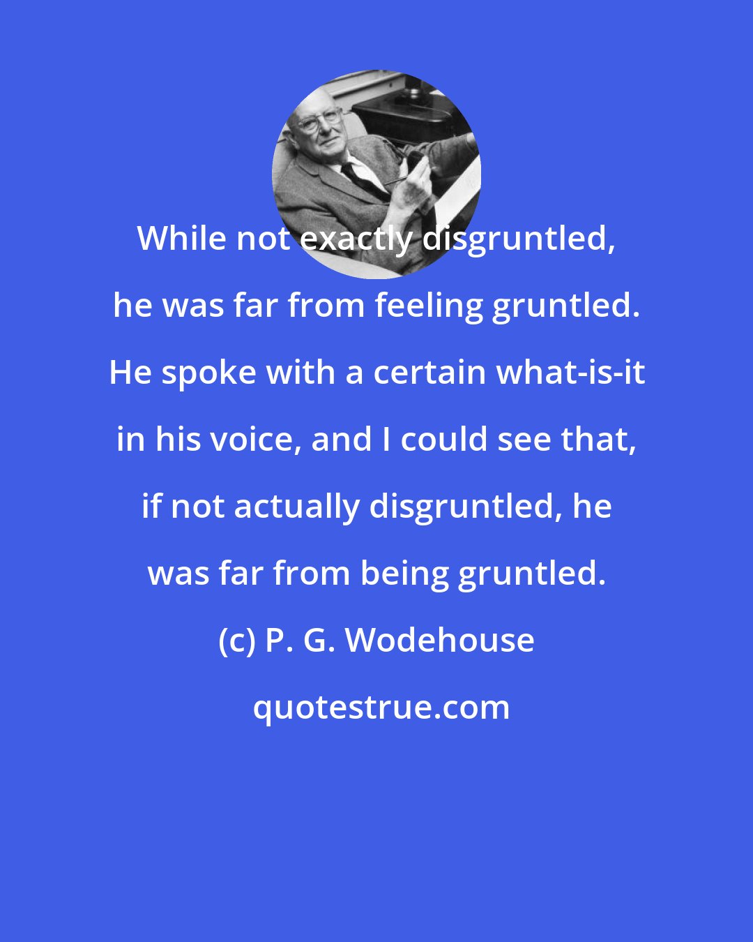 P. G. Wodehouse: While not exactly disgruntled, he was far from feeling gruntled. He spoke with a certain what-is-it in his voice, and I could see that, if not actually disgruntled, he was far from being gruntled.