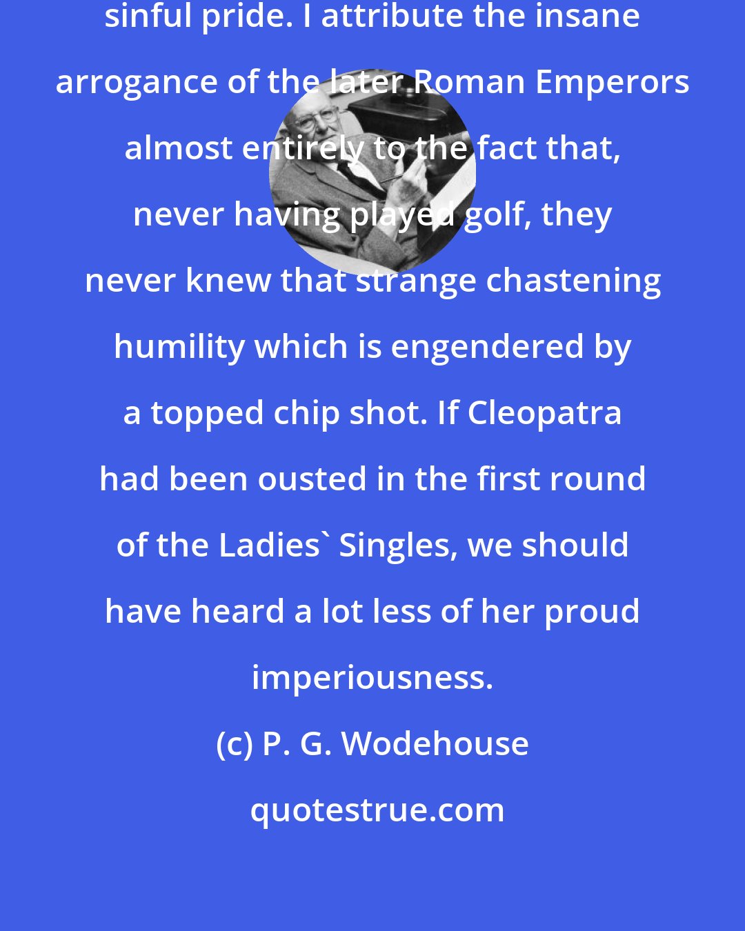 P. G. Wodehouse: Golf acts as a corrective against sinful pride. I attribute the insane arrogance of the later Roman Emperors almost entirely to the fact that, never having played golf, they never knew that strange chastening humility which is engendered by a topped chip shot. If Cleopatra had been ousted in the first round of the Ladies' Singles, we should have heard a lot less of her proud imperiousness.