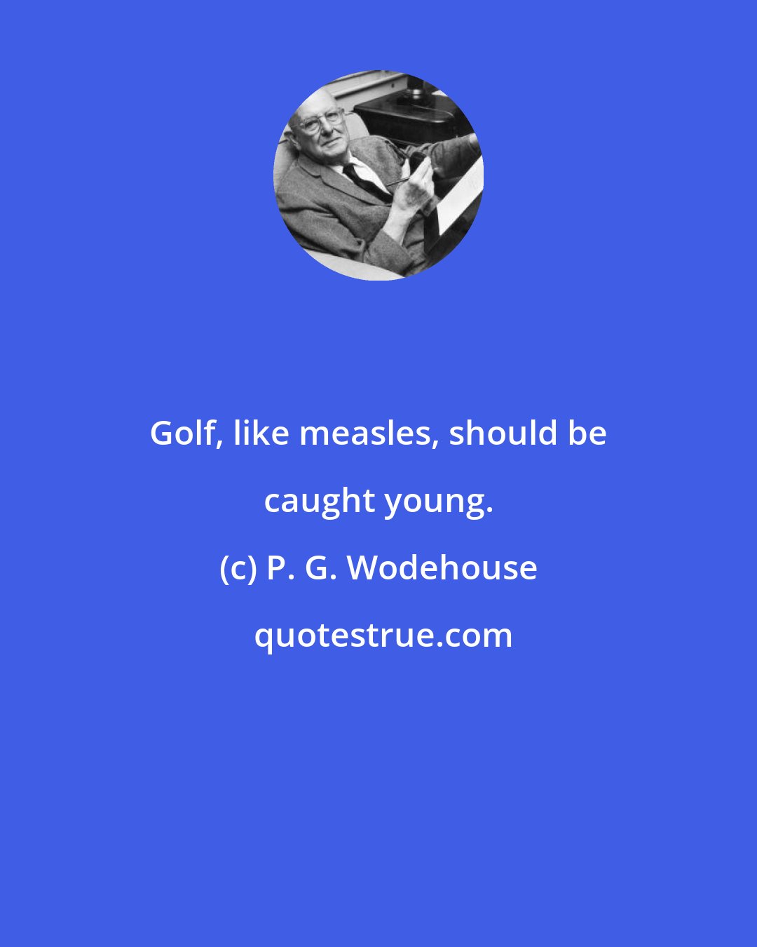 P. G. Wodehouse: Golf, like measles, should be caught young.