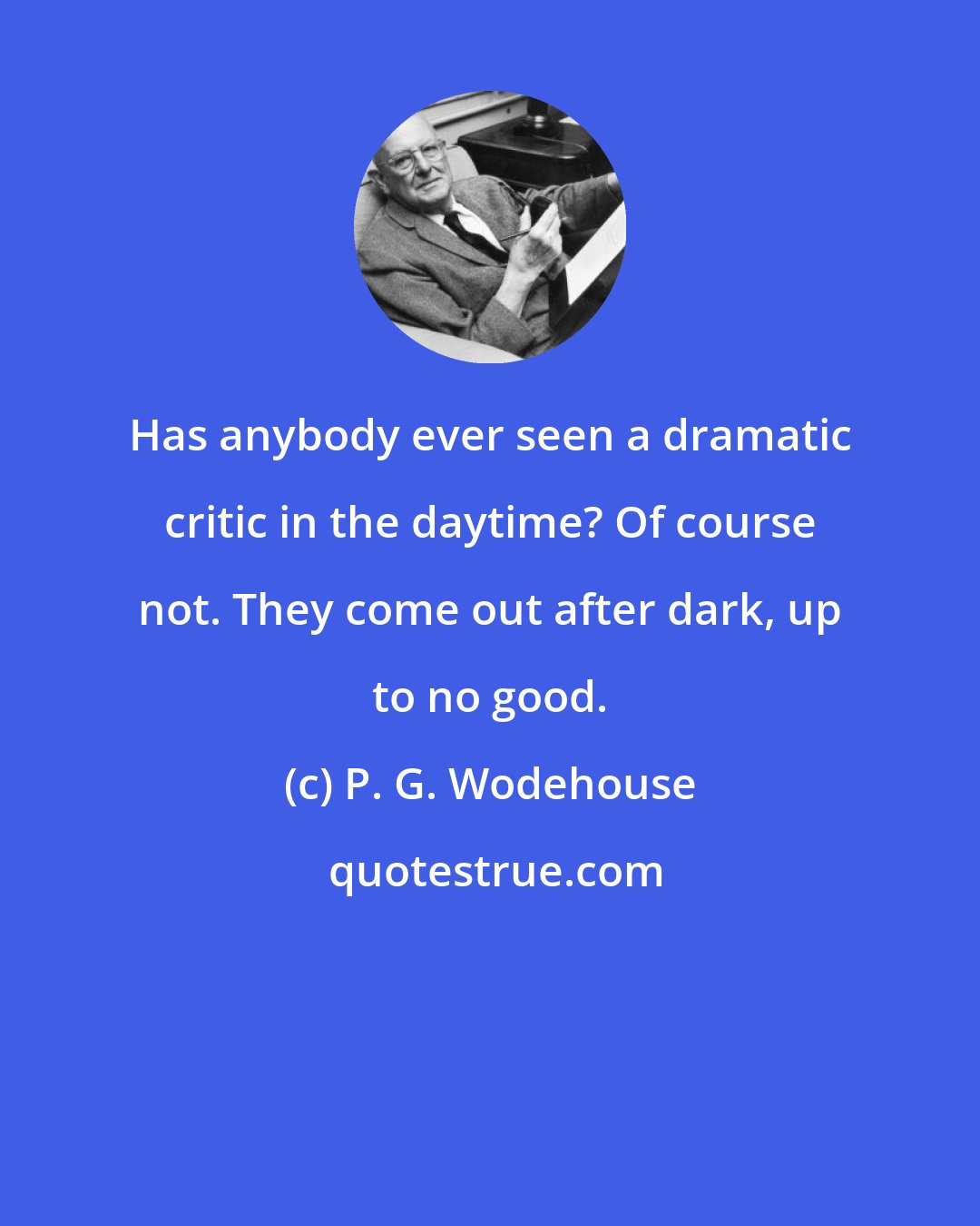 P. G. Wodehouse: Has anybody ever seen a dramatic critic in the daytime? Of course not. They come out after dark, up to no good.