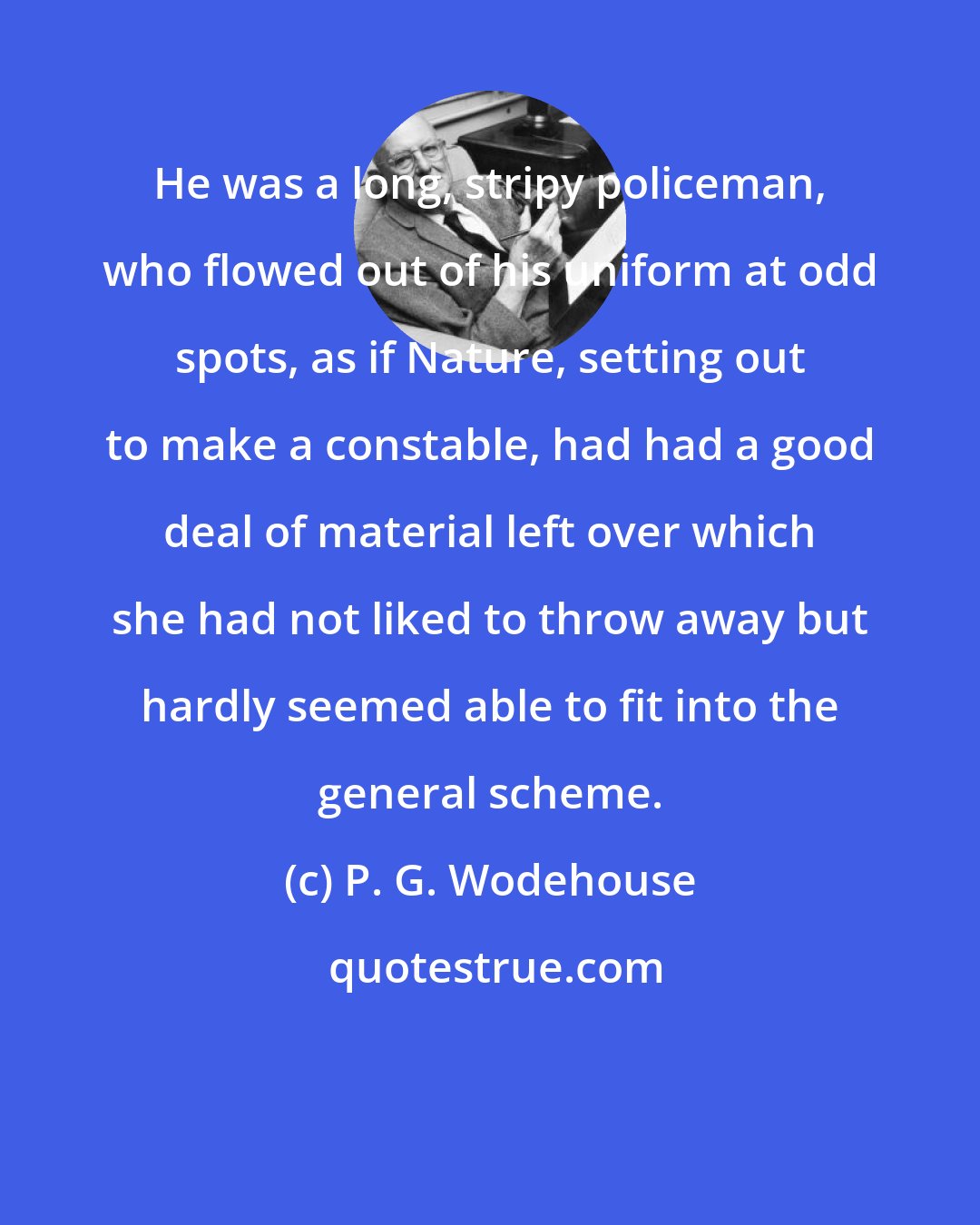 P. G. Wodehouse: He was a long, stripy policeman, who flowed out of his uniform at odd spots, as if Nature, setting out to make a constable, had had a good deal of material left over which she had not liked to throw away but hardly seemed able to fit into the general scheme.