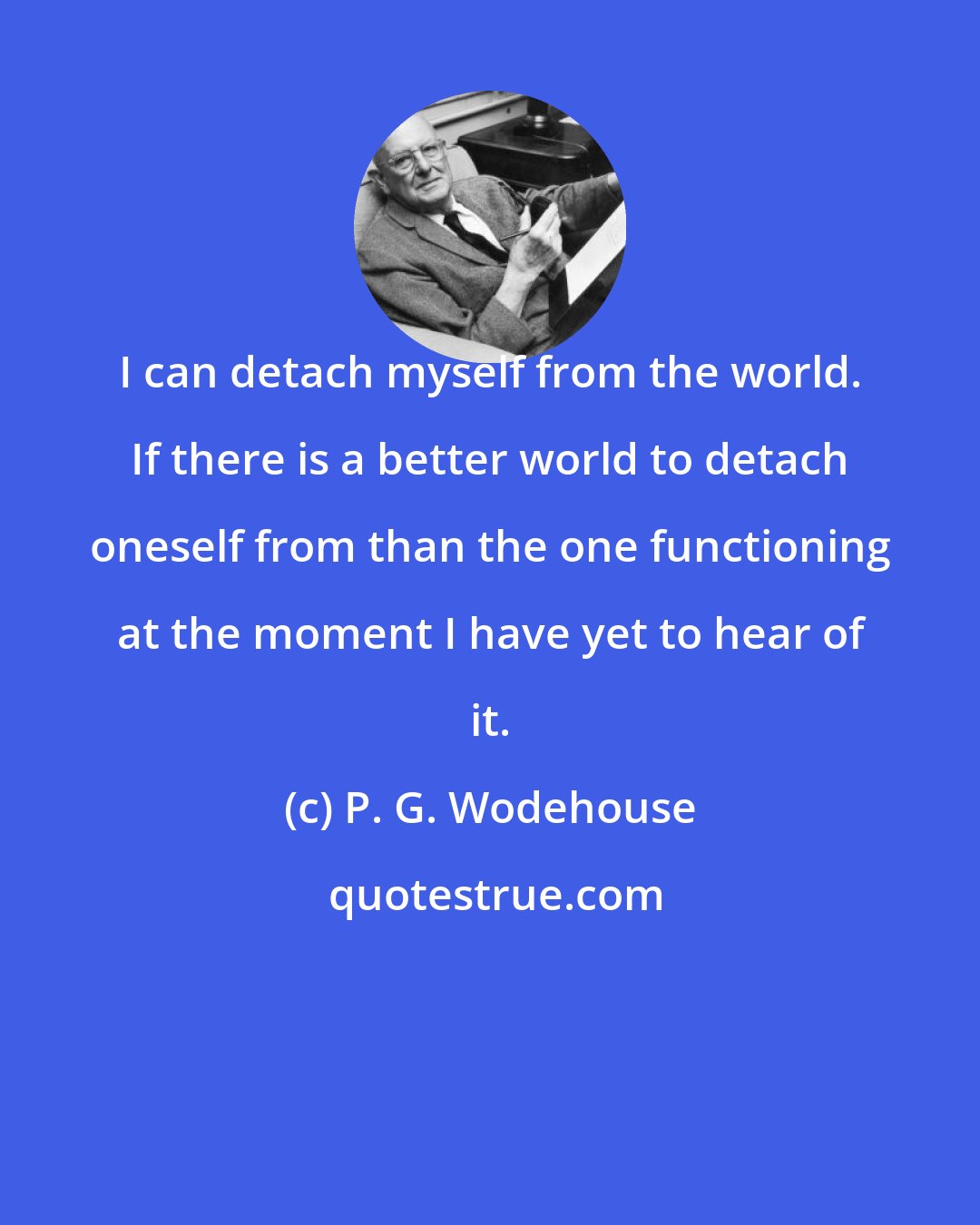 P. G. Wodehouse: I can detach myself from the world. If there is a better world to detach oneself from than the one functioning at the moment I have yet to hear of it.