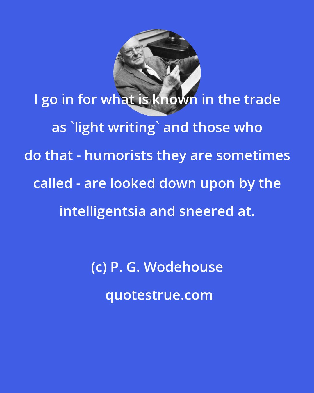 P. G. Wodehouse: I go in for what is known in the trade as 'light writing' and those who do that - humorists they are sometimes called - are looked down upon by the intelligentsia and sneered at.