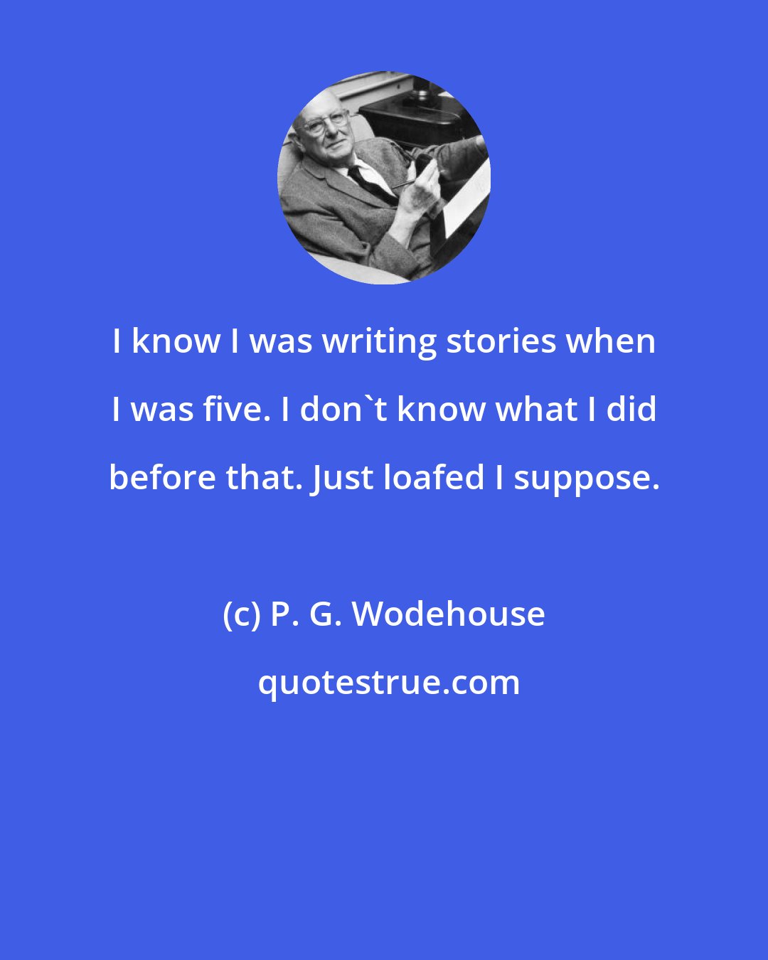 P. G. Wodehouse: I know I was writing stories when I was five. I don't know what I did before that. Just loafed I suppose.