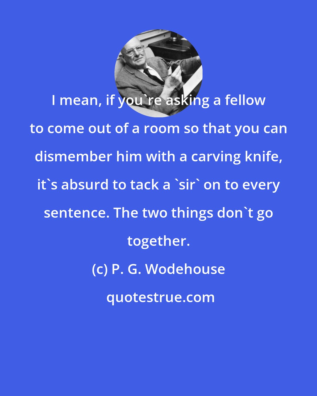 P. G. Wodehouse: I mean, if you're asking a fellow to come out of a room so that you can dismember him with a carving knife, it's absurd to tack a 'sir' on to every sentence. The two things don't go together.