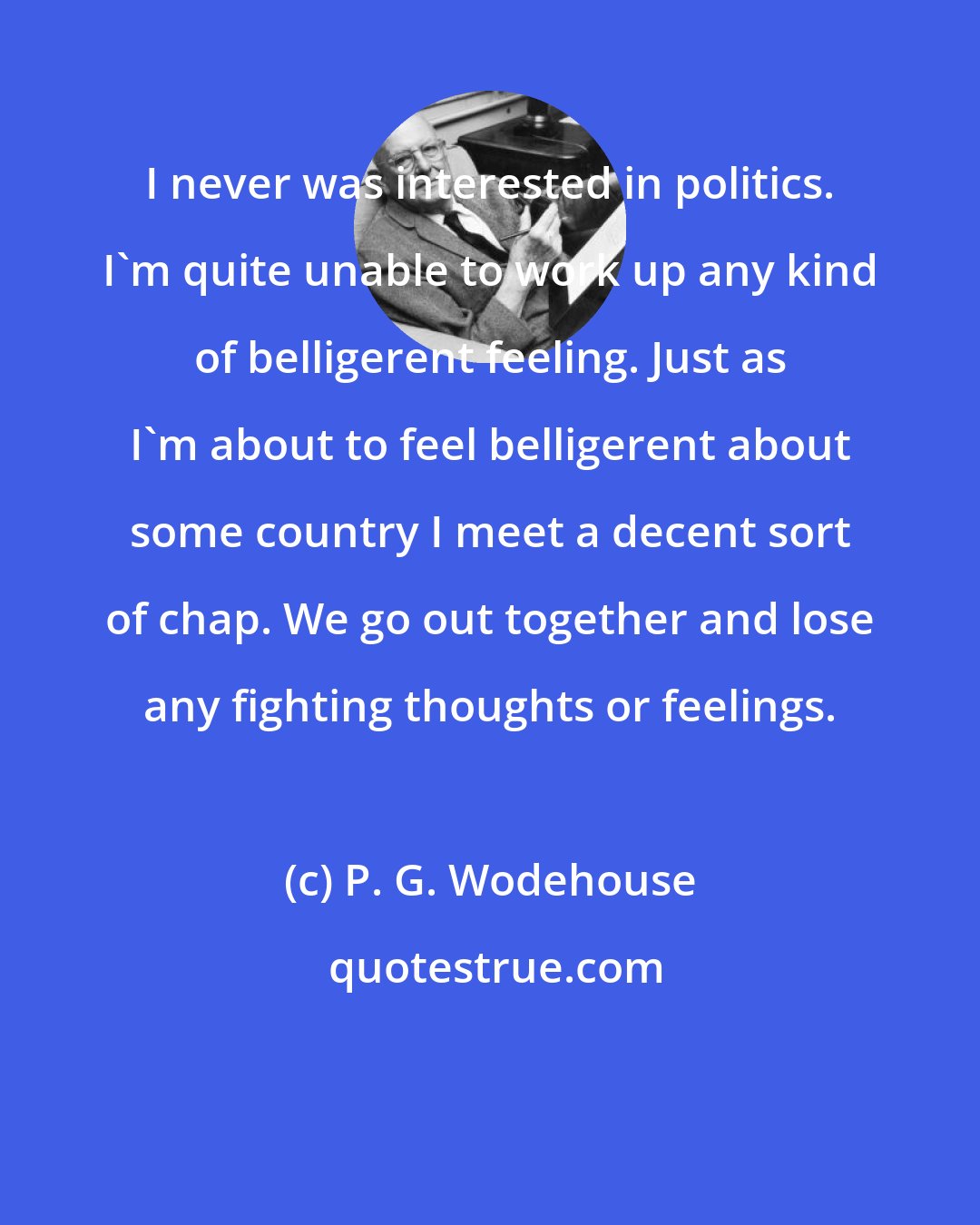 P. G. Wodehouse: I never was interested in politics. I'm quite unable to work up any kind of belligerent feeling. Just as I'm about to feel belligerent about some country I meet a decent sort of chap. We go out together and lose any fighting thoughts or feelings.