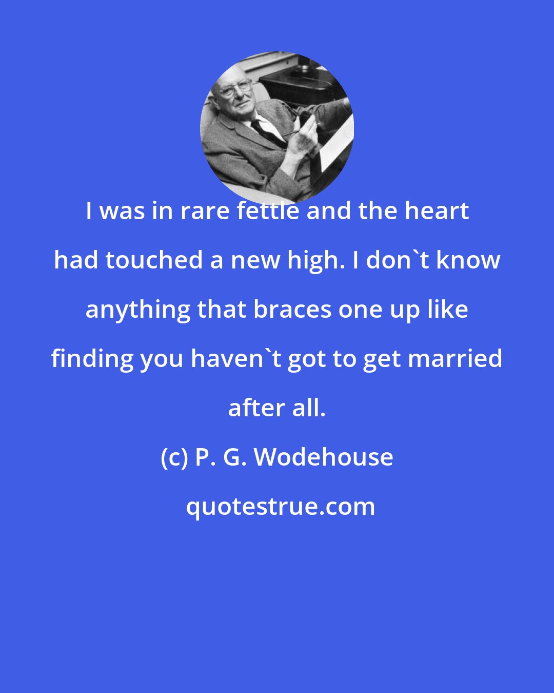 P. G. Wodehouse: I was in rare fettle and the heart had touched a new high. I don't know anything that braces one up like finding you haven't got to get married after all.